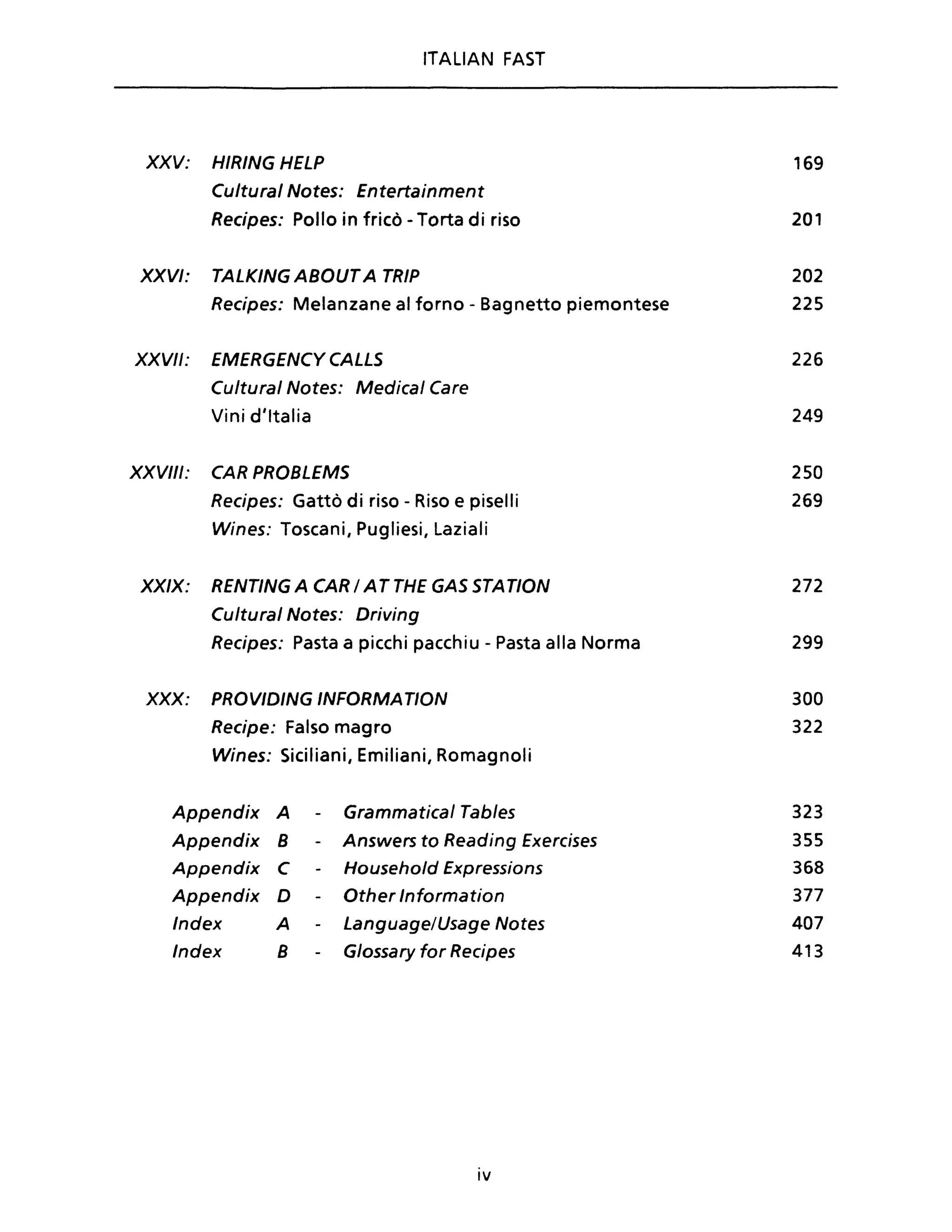 ITALIAN FAST
XXV: HIRING HELP
Cultural Notes: Entertainment
Recipes: Pollo in fricò - Torta di riso
XXVI: TALKING ABOUTA TRIP
Recipes: Melanzane al forno - Bagnetto piemontese
XXVII: EMERGENCYCALLS
Cultural Notes: Medicai Care
Vini d'Italia
XXVIII: CAR PROBLEMS
Recipes: Gattò di riso - Riso e piselli
Wines: Toscani, Pugliesi, Laziali
XXIX: RENTING A CAR / AT THE GAS STATION
Cultural Notes: Driving
Recipes: Pasta a picchi pacchiu - Pasta alla Norma
XXX: PROVIDING INFORMATION
Recipe: Falso magro
Wines: Siciliani, Emiliani, Romagnoli
Appendix A Grammatical Tables
Appendix 8 - Answers to Reading Exercises
Appendix C Household Expressions
Appendix D - Other Informa tion
Index A Language/Usage Notes
Index 8 Glossary for Recipes
IV
169
201
202
225
226
249
250
269
272
299
300
322
323
355
368
377
407
413
 