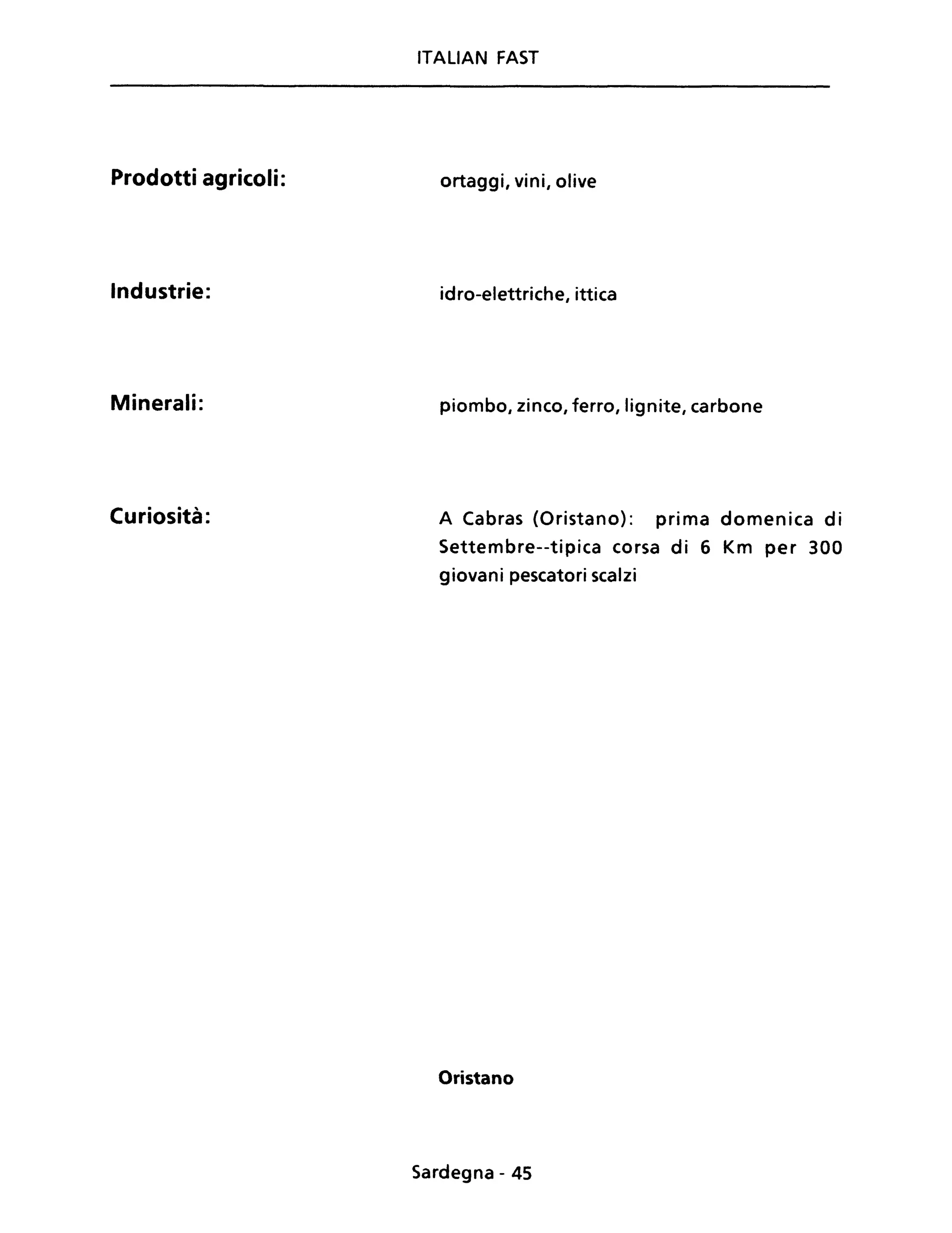Prodotti agricoli:
Industrie:
Minerali:
Curiosità:
ITALIAN FAST
ortaggi, vini, olive
idro-elettriche, ittica
piombo, zinco, ferro, lignite, carbone
A Cabras (Oristano): prima domenica di
Settembre--tipica corsa di 6 Km per 300
giovani pescatori scalzi
Oristano
Sardegna - 45
 
