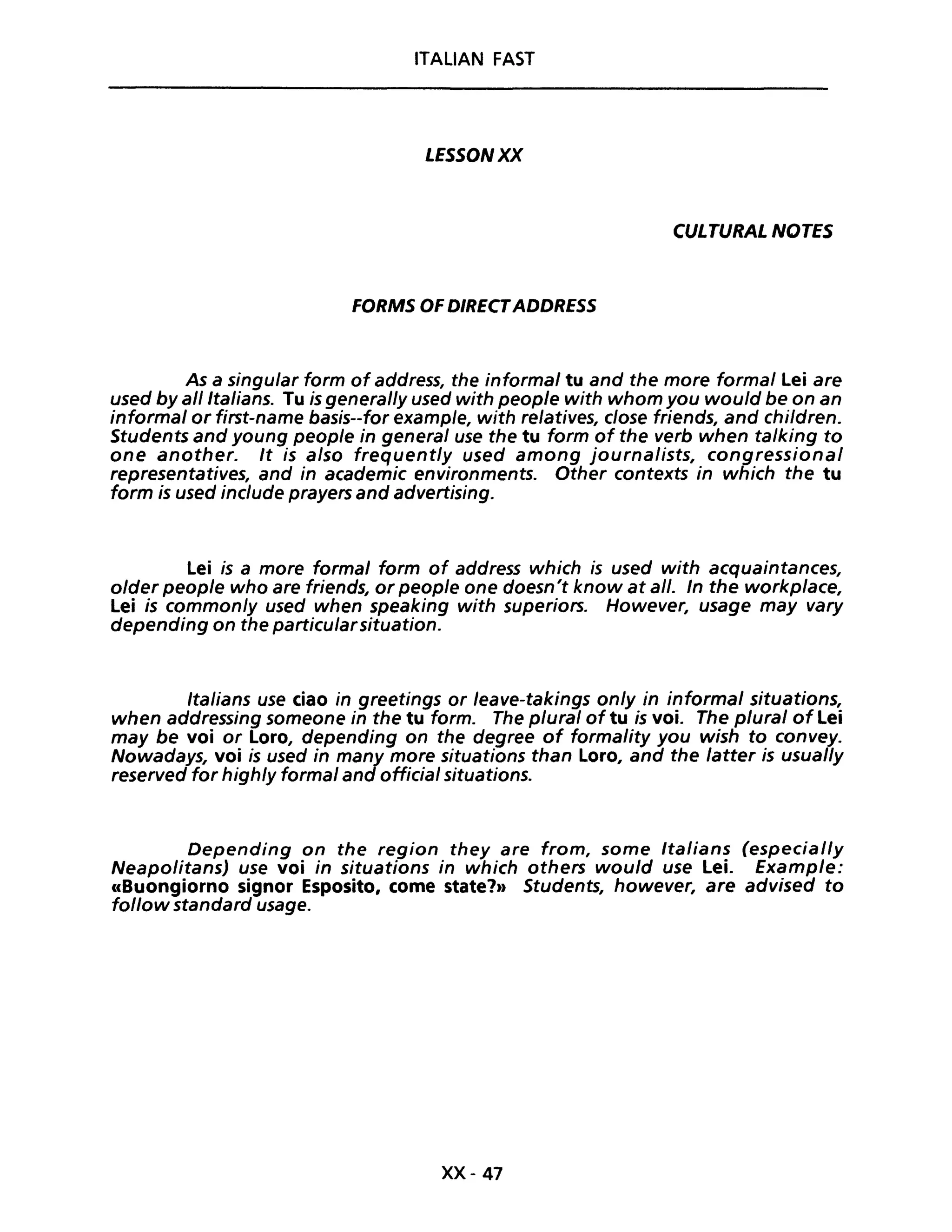 ITALIAN FAST
LESSONXX
CULTURAL NOTES
FORMS OF DIRECTADDRESS
As a singular form of address, the informaI tu and the more formaI Lei are
used byal/ltalians. Tu is general/y used with people with whom you would be on an
informaI or first-name basis--for example, with relatives, dose friends, and children.
Students and young people in generaI use the tu form of the verb when talking to
one another. It is also frequently used among journalists, congressional
representatives, and in academic environments. Other contexts in which the tu
form is used include prayers and advertising.
Lei is a more formaI form of address which is used with acquaintances,
older people who are friends, or peop/e one doesn't know at al/. In the workp/ace,
Lei is common/y used when speaking with superiors. However, usage may vary
depending on the particularsituation.
Italians use ciao in greetings or /eave-takings on/y in informaI situations,
when addressing someone in the tu formo The p/ural of tu is voi. The plural of Lei
may be voi or Loro, depending on the degree of formality you wish to convey.
Nowadays, voi is used in many more situations than Loro, and the latter is usual/y
reserved for high/y formaI and officia/ situations.
Depending on the region they are fra m, some Italians (especial/y
Neapolitans) use voi in situations in which others would use Lei. Example:
((Buongiorno signor Esposito, come state?)) Students, however, are advised to
fol/ow standard usage.
xx- 41
 