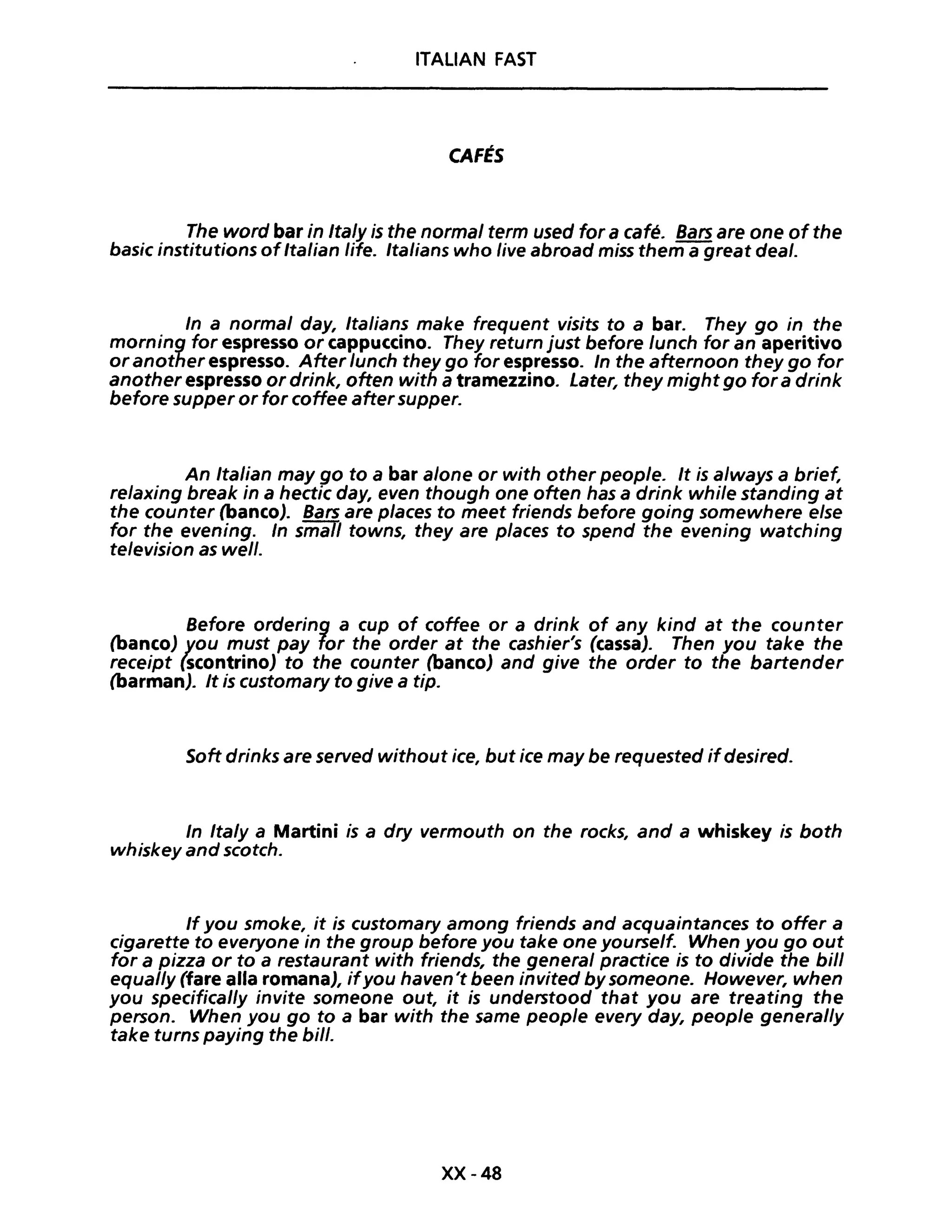 ITALIAN FAST
CAFÉS
The word bar in Ita/y is the norma/ term used for a café. Bars are one ofthe
basic institutions ofItalian life. Italians who live abroad miss them a great deal.
In a normal day, Italians make frequent visits to a bar. They go in the
morning for espresso or cappuccino. They return just before lunch for an aperitivo
oranother espresso. After lunch they go for espresso. In the afternoon they go for
another espresso or drink, often with a tramezzino. Later, they mightgo for a drink
before supper or for coffee aftersupper.
An Italian may go to a bar alone or with other peop/e. It is always a brief,
relaxing break in a hectic day, even though one often has a drink while standing at
the counter (banco). Bars are places to meet friends before going somewhere else
for the evening. In small towns, they are p/aces to spend the evening watching
television as well.
Before ordering a cup of coffee or a drink of any kind at the counter
(banco) you must pay for the order at the cashier's (cassa). Then you take the
receipt (scontrino) to the counter (banco) and give the order to the bartender
(barman). It is customary to give a tipo
Soft drinks are served without ice, but ice may be requested ifdesired.
In Ita/y a Martini is a dry vermouth on the rocks, and a whiskey is both
whiskey and scotch.
If you smoke, it is customary among friends and acquaintances to offer a
cigarette to everyone in the group before you take one yourself. When you go out
for a pizza or to a restaurant with friends, the generai practice is to divide the bili
equal/y (fare alla romana), ifyou haven't been invited by someone. However, when
you specifically invite someone out, it is understood that you are treating the
persone When you go to a bar with the same people every day, people general/y
take turns paying the bili.
XX-48
 