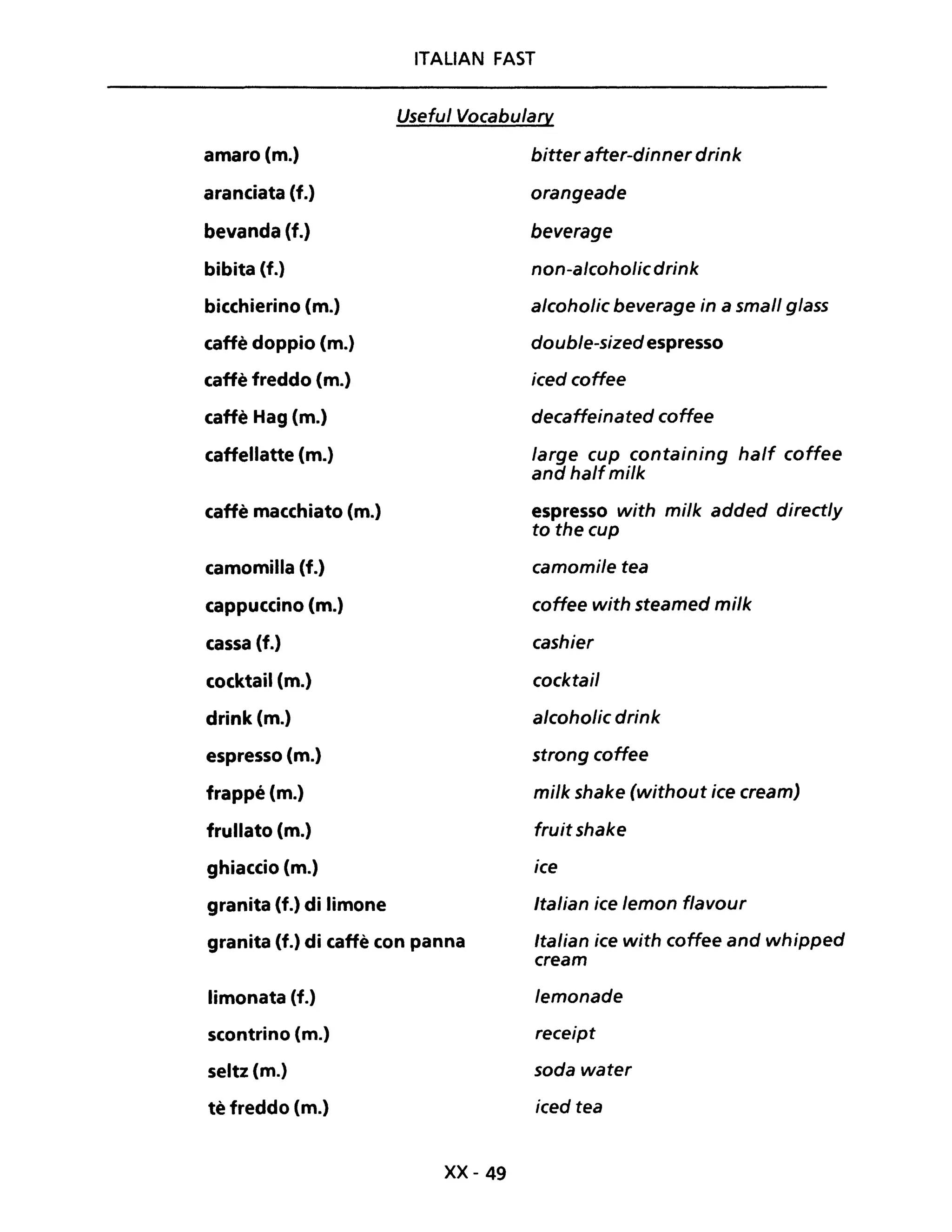 amaro (m.)
aranciata (f.)
bevanda (f.)
bibita (f.)
bicchierino (m.)
caffè doppio (m.)
caffè freddo (m.)
caffè Hag (m.)
caffellatte (m.)
caffè macchiato (m.)
camomilla (f.)
cappuccino (m.)
cassa (f.)
cocktail (m.)
drink (m.)
espresso (m.)
frappé (m.)
frullato (m.)
ghiaccio (m.)
granita (f.) di limone
ITALIAN FAST
Useful Vocabulary
bitter after-dinner drink
orangeade
beverage
non-alcoholicdrink
alcoholic beverage in a small glass
double-sized espresso
iced coffee
decaffeinated coffee
large cup containing half coffee
and halfmi/k
espresso with mi/k added directly
to the cup
camomi/e tea
coffee with steamed milk
cashier
cocktail
alcoho/ic drink
strong coffee
milk shake (without ice cream)
fruit shake
ice
Italian ice lemon flavour
granita (f.) di caffè con panna Italian ice with coffee and whipped
cream
limonata (f.)
scontrino (m.)
seltz (m.)
tè freddo (m.)
xx- 49
lemonade
receipt
soda water
iced tea
 
