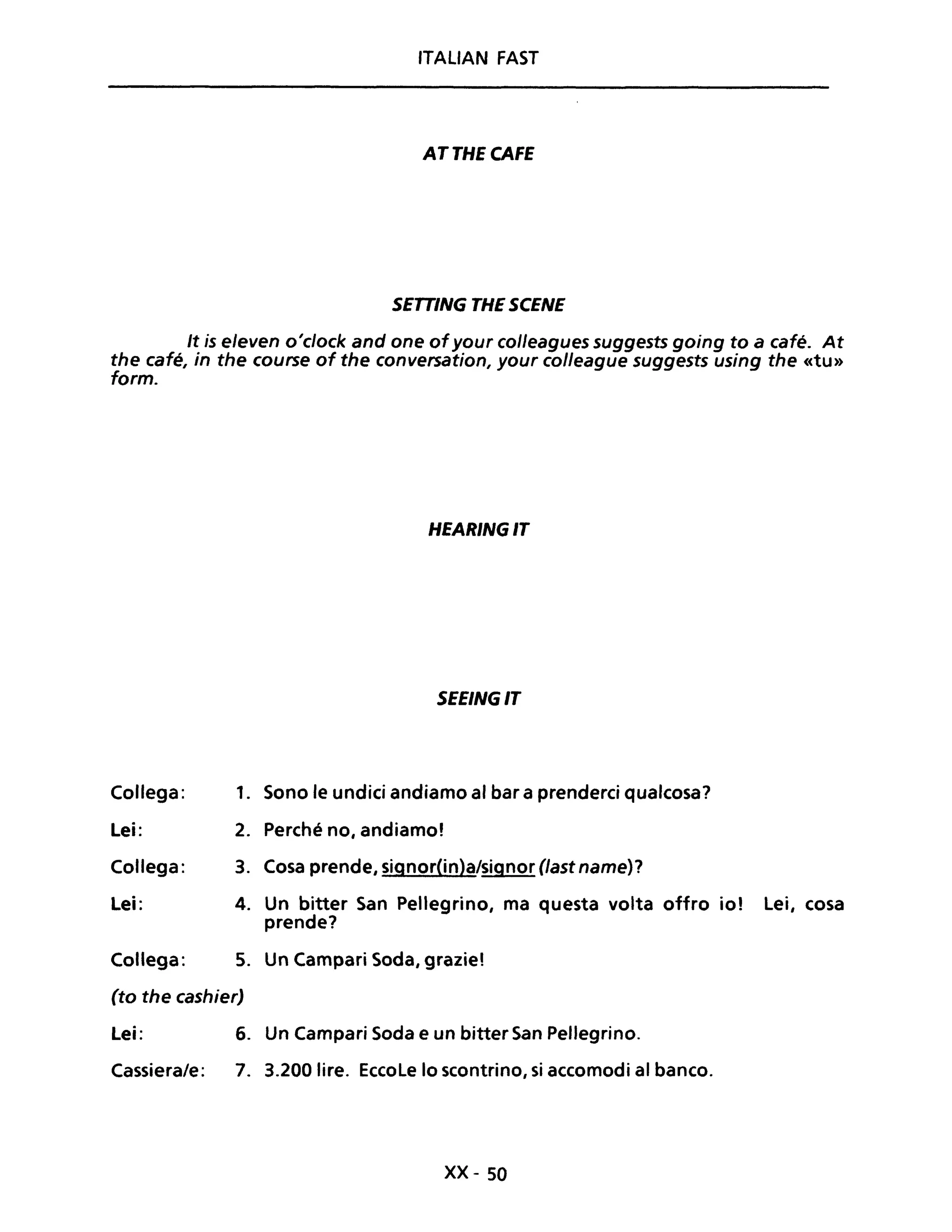 ITALIAN FAST
ATTHECAFE
SETTING THE SCENE
It is e/even o'c/ock and one ofyour colleagues suggests going to a café. At
the café, in the course of the conversation, your colleague suggests using the «tu»
formo
HEARINGIT
SEEINGIT
Collega: 1. Sono le undici andiamo al bar a prenderei qualcosa?
Lei: 2. Perché no, andiamo'
Collega: 3. Cosa prende, signor(in)a/signor (last name)?
Lei: 4. Un bitter San Pellegrino, ma questa volta offro io! Lei, cosa
prende?
Collega: 5. Un Campari Soda, grazie'
(to the cashier)
Lei: 6. Un Campari Soda e un bitter San Pellegrino.
Cassiera/e: 7. 3.200 lire. EccoLe lo scontrino, si accomodi al banco.
xx- 50
 