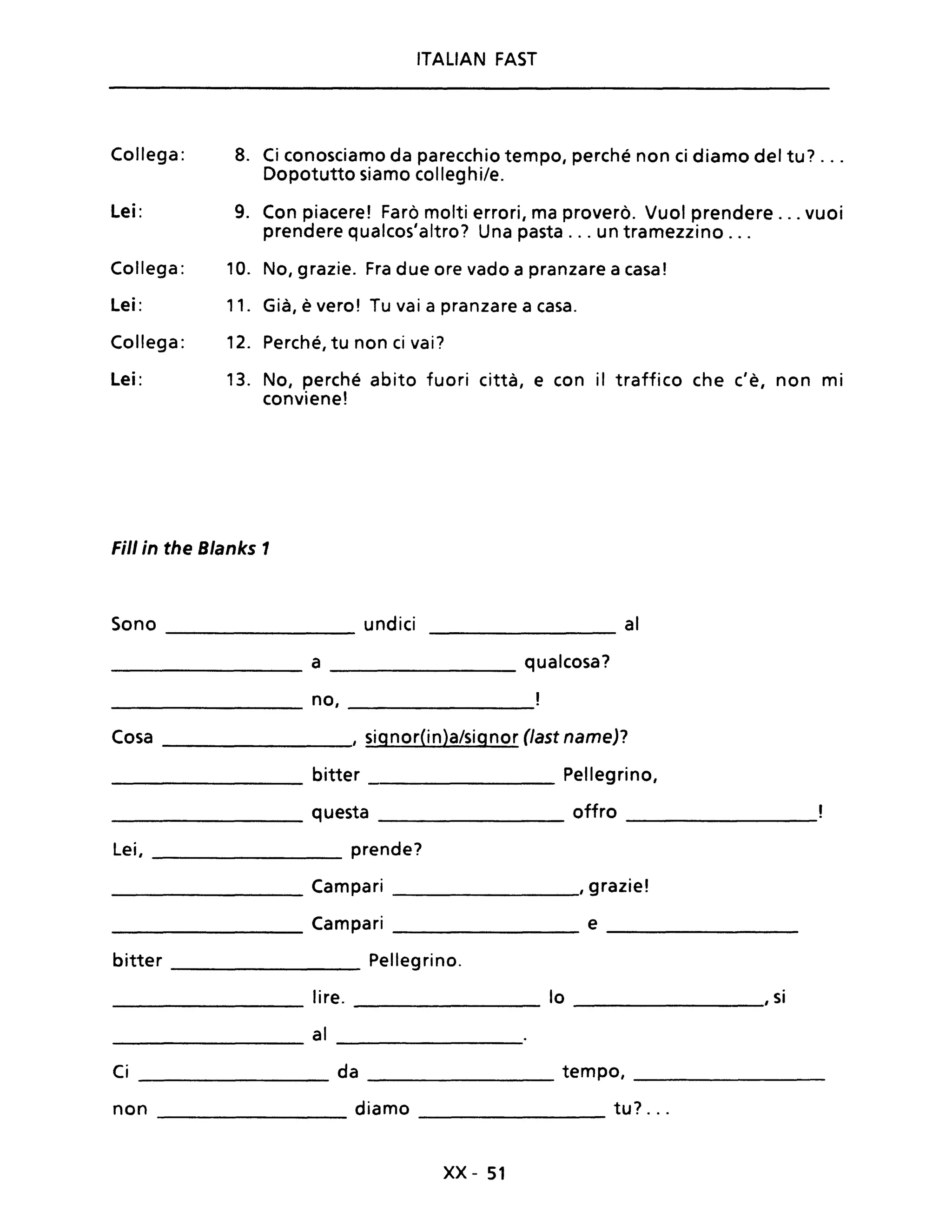 Collega:
Lei:
Collega:
Lei:
Collega:
Lei:
ITALIAN FAST
8. Ci conosciamo da parecchio tempo, perché non ci diamo del tu? ...
Dopotutto siamo colleghi/e.
9. Con piacere! Farò molti errori, ma proverò. Vuoi prendere ... vuoi
prendere qualcos'altro? Una pasta ... un tramezzino ...
10. No, grazie. Fra due ore vado a pranzare a casa!
11. Già, è vero! Tu vai a pranzare a casa.
12. Perché, tu non ci vai?
13. No, perché abito fuori città, e con il traffico che c'è, non mi
conviene!
Fili in the Blanks 1
Sono undici al
a qualcosa?
no,
Cosa , signor(in)a/signor (last name)?
bitter Pellegrino,
questa offro
Lei, prende?
Campari . I
, grazie.
Campari e
bitter Pellegrino.
lire. lo I si
al
Ci da tempo,
non diamo tu? ..
xx - 51
 
