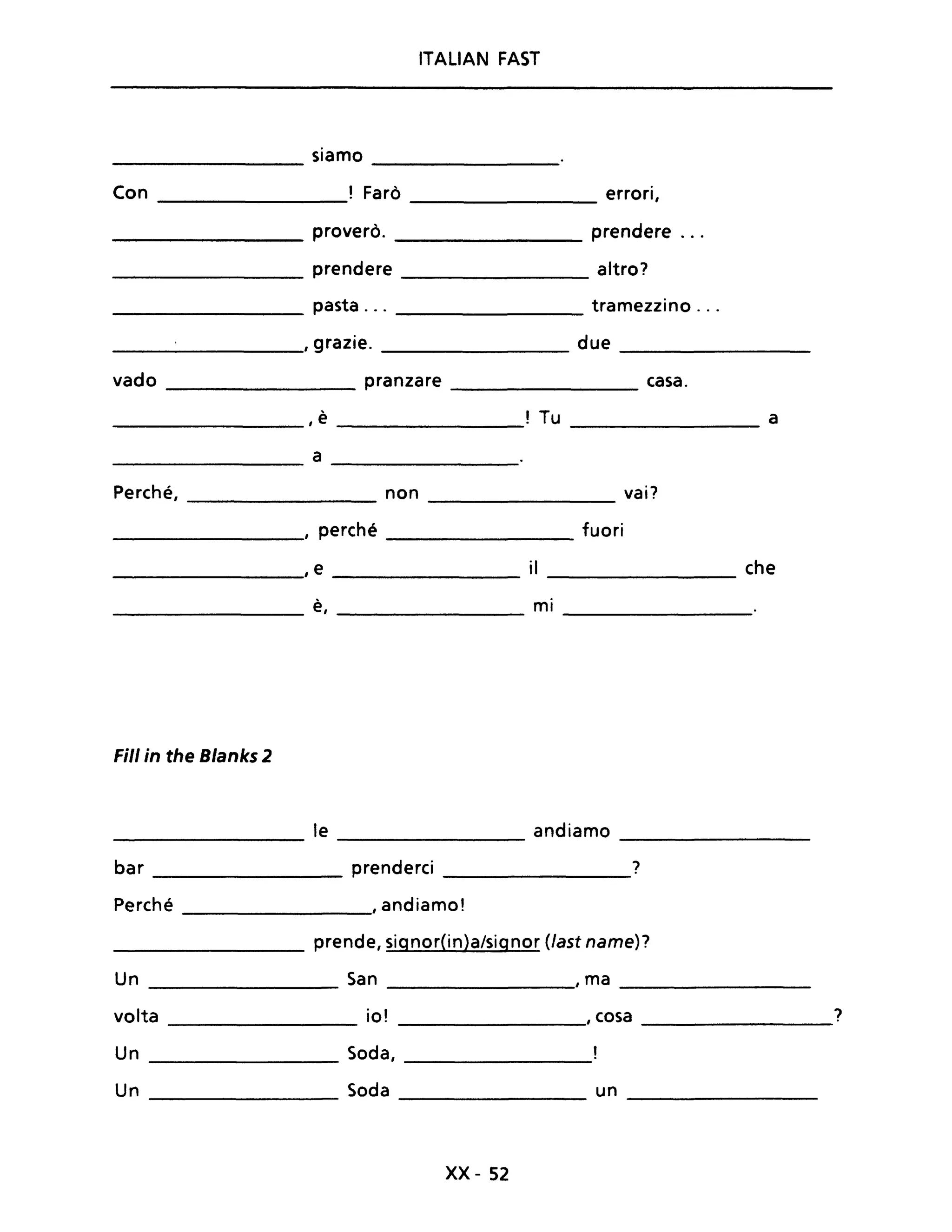 ITALIAN FAST
siamo
Con ! Farò errori,
proverò. prendere ...
prendere altro?
pasta ... tramezzino ...
, grazie. due
vado pranzare casa.
, è ! Tu a
a
Perché, non vai?
, perché fuori
, e il che
è, mi
Fili in the Blanks 2
le andiamo
---------------- ---------------- ----------------
bar _______________ prenderei ______________?
Perché , andiamo!
________________ prende, signor(in)a/signor (last name)?
Un _______________ San ______________, ma ____________
volta io! , cosa ?
--------------- --------------
Un Soda, ________________
Un Soda un
---------------- -----------------
xx- 52
 