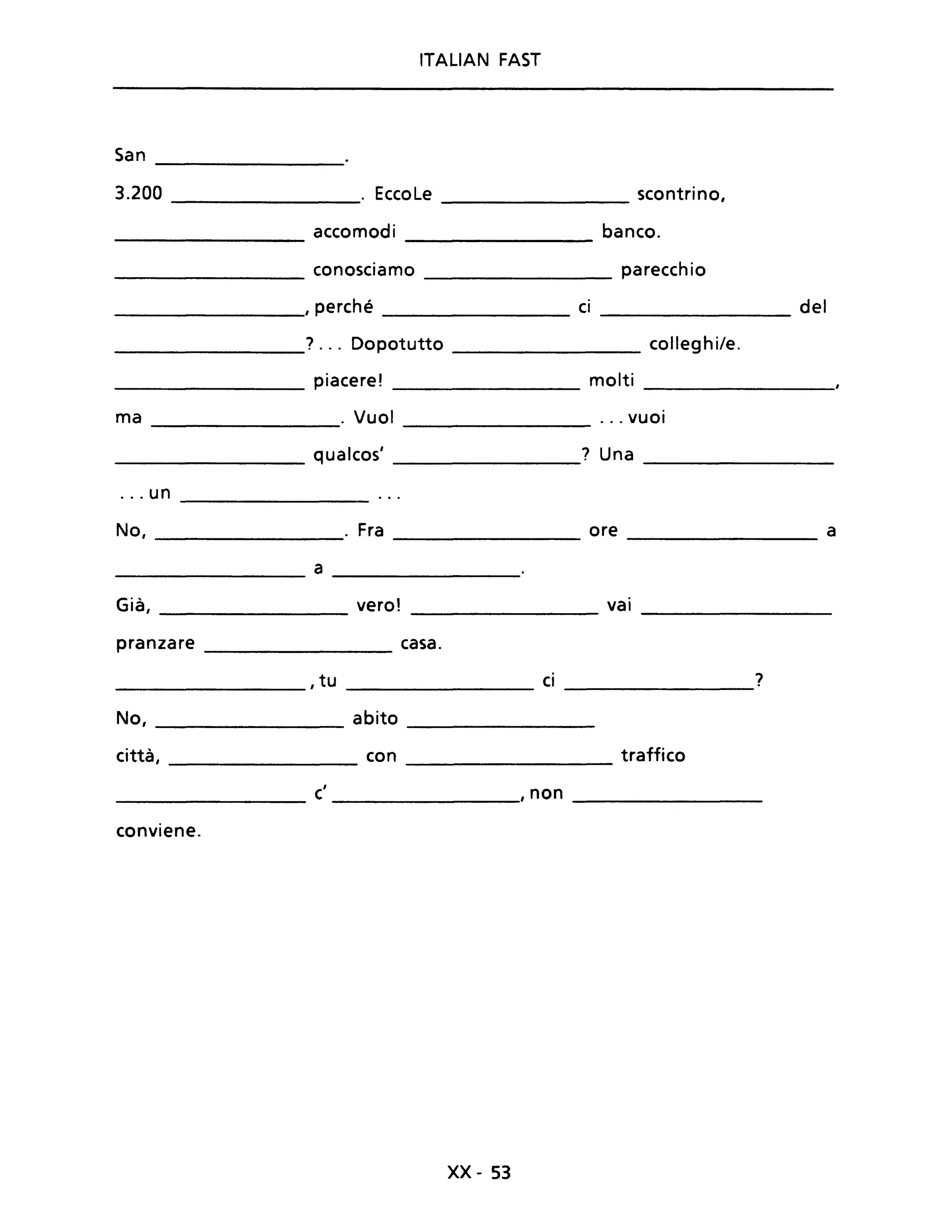 ITALIAN FAST
San
3.200 . EccoLe scontrino,
accomodi banco.
conosciamo parecchio
, perché ci del
? ... Dopotutto colleghi/e.
piacere! molti
ma . Vuoi ... vuoi
qualcos' ? Una
... un
No, Fra ore a
a
Già, vero! vai
pranzare casa.
,tu ci ?
No, abito
città, con traffico
c' ,non
conviene.
xx- 53
 
