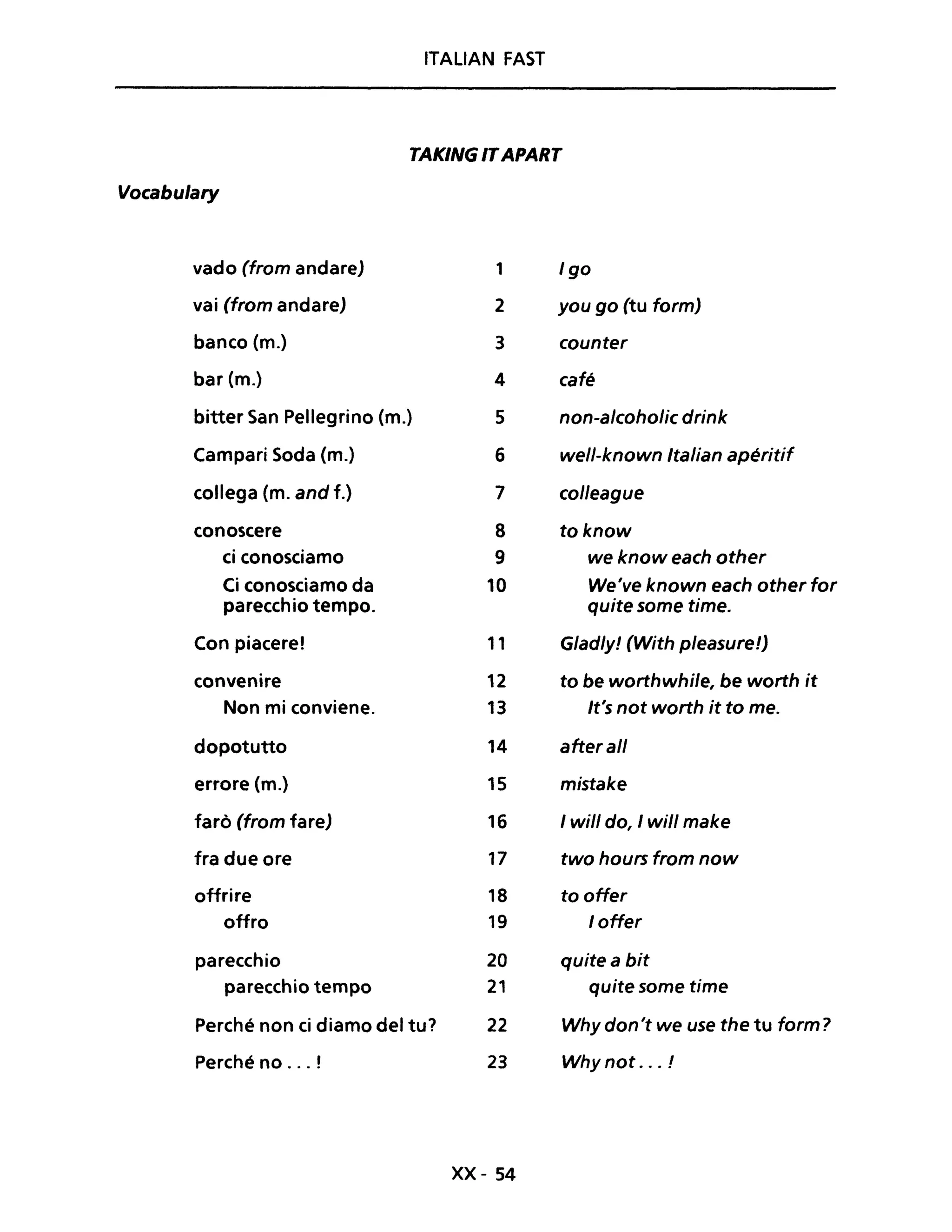 ITALIAN FAST
TAKING ITAPART
Vocabulary
vado (from andare) 1 Igo
vai (from andare) 2 you go (tu form)
banco (m.) 3 counter
bar (m.) 4 café
bitter San Pellegrino (m.) 5 non-a/coholic drink
Campari Soda (m.) 6 well-known Italian apéritif
collega (m. and f.) 7 colleague
conoscere 8 toknow
ci conosciamo 9 we know each other
Ci conosciamo da 10 We've known each other for
parecchio tempo. quite some time.
Con piacere! 11 G/ad/y! (With p/easure!)
convenire 12 to be worthwhile, be worth it
Non mi conviene. 13 It's not worth it to me.
dopotutto 14 aherall
errore (m.) 15 mistake
farò (from fare) 16 1will do, 1will make
fra due ore 17 two hours from now
offrire 18 to offer
offro 19 loffer
parecchio 20 quite a bit
parecchio tempo 21 quite some time
Perché non ci diamo del tu? 22 Why don't we use the tu form?
Perché no ... ! 23 Why not ... !
xx- 54
 