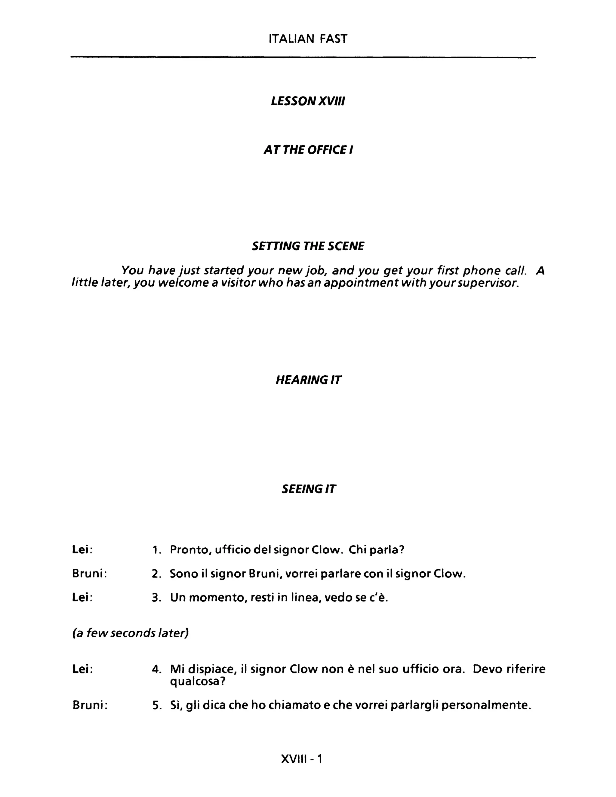 ITALIAN FAST
LESSON XVIII
AT THE OFFICE I
SETTING THE SCENE
You have just started your new job, and you get your first phone cali. A
little later, you welcome a visitor who has an appointment with your supervisor.
HEARINGIT
SEEINGIT
Lei: 1. Pronto, ufficio del signor Clow. Chi parla?
Bruni: 2. Sono il signor Bruni, vorrei parlare con il signor Clow.
Lei: 3. Un momento, resti in linea, vedo se c'è.
(a few seconds later)
Lei:
Bruni:
4. Mi dispiace, il signor Clow non è nel suo ufficio ora. Devo riferire
qualcosa?
5. Sì, gli dica che ho chiamato e che vorrei parlargli personalmente.
XVIII - 1
 