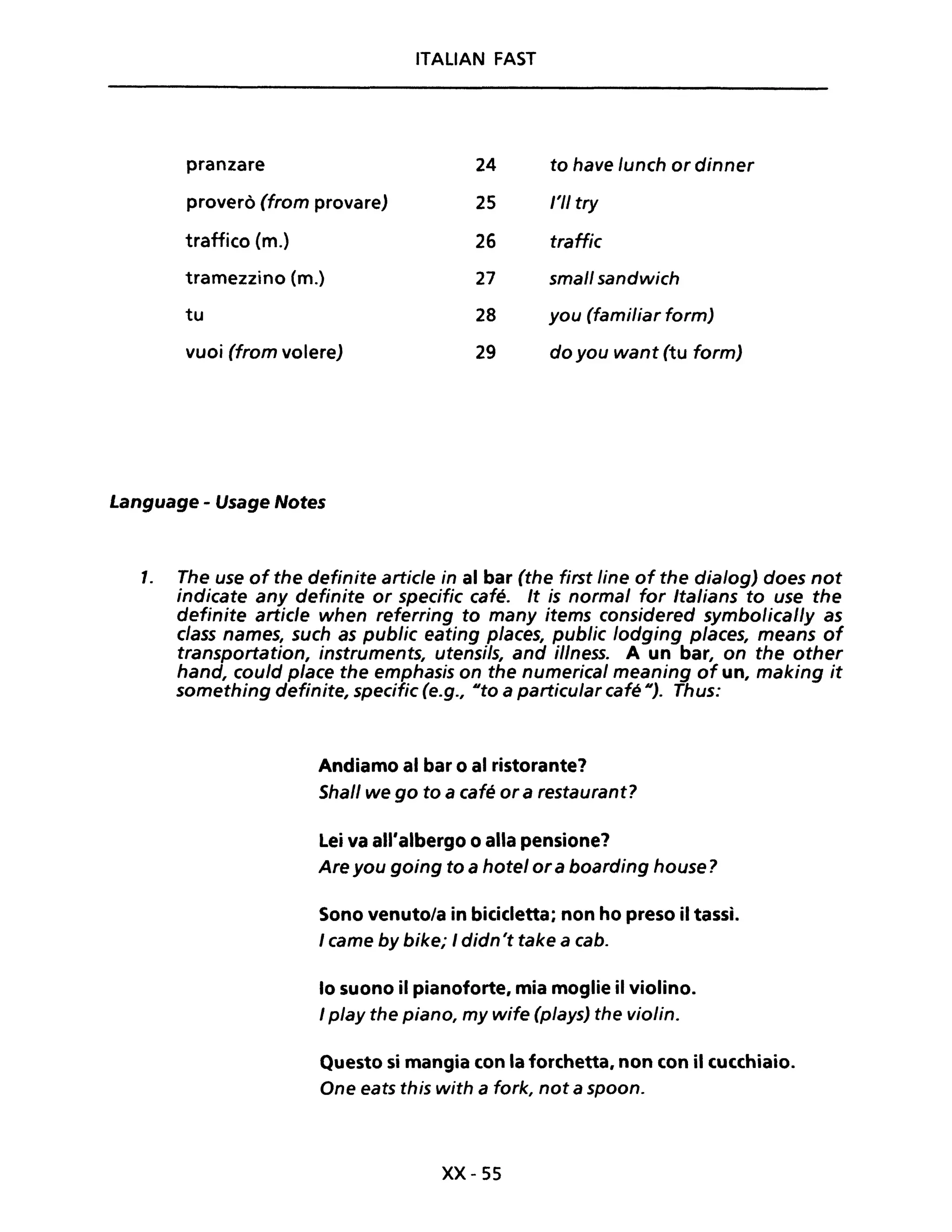 ITALiAN FAST
pranzare 24 to have /unch or dinner
proverò (from provare) 25 /'11 try
traffico (m.) 26 traffic
tramezzino (m.) 27 small sandwich
tu 28 you (familiar form)
vuoi (from volere) 29 do you want (tu form)
Language - Usage Notes
1. The use of the definite artic/e in al bar (the first line of the dia/og) does not
indicate any definite or specific café. It is normal for Italians to use the
definite artic/e when referring to many items considered symbolical/y as
c/ass names, such as public eating places, public /odging p/aces, means of
transportation, instruments, utensils, and il/ness. A un bar, on the other
hand, could pIace the emphasis on the numerical meaning of un, making it
something definite, specific (e.g., Uto a particular café U). Thus:
Andiamo al bar o al ristorante?
Shal/ we go to a café or a restaurant?
Lei va all'albergo o alla pensione?
Are you going to a hotel ora boarding house?
Sono venuto/a in bicicletta; non ho preso il tassì.
I came by bike; I didn't take a cab.
lo suono il pianoforte, mia moglie il violino.
I play the piano, my wife (plays) the violin.
Questo si mangia con la forchetta, non con il cucchiaio.
One eats this with a fork, not a spoon.
xx- 55
 