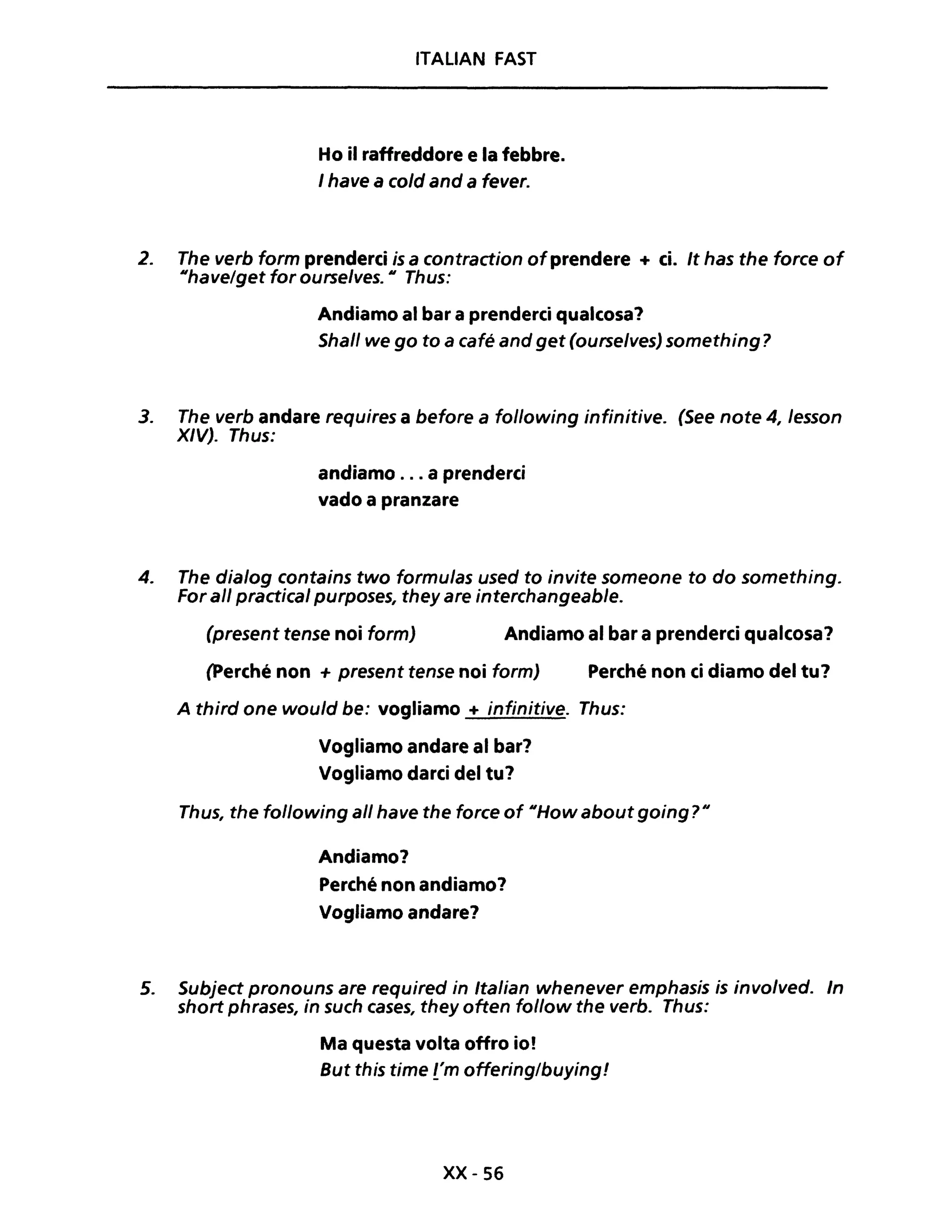 ITALiAN FAST
Ho il raffreddore e la febbre.
I have a co/d and a fever.
2. The verb form prenderei is a contraction ofprendere + ci. It has the force of
IIhavelget for ourselves. Il Thus:
Andiamo al bar a prenderei qualcosa?
Shall we go to a café and get (ourse/ves) something?
3. The verb andare requires a before a following infinitive. (See note 4, /esson
XIV). Thus:
andiamo ... a prenderci
vado a pranzare
4. The dia/og contains two formu/as used to invite someone to do something.
For ali practical purposes, they are interchangeable.
(present tense noi form) Andiamo al bar a prenderei qualcosa?
(perché non + present tense noi form) Perché non ei diamo del tu?
A third one would be: vogliamo + infinitive. Thus:
Vogliamo andare al bar?
Vogliamo darei del tu?
Thus, the following ali have the force of IIHow about going? Il
Andiamo?
Perché non andiamo?
Vogliamo andare?
5. Subject pronouns are required in Italian whenever emphasis is invo/ved. In
short phrases, in such cases, they often follow the verbo Thus:
Ma questa volta offro io!
But this time t'm offering/buying!
xx- 56
 