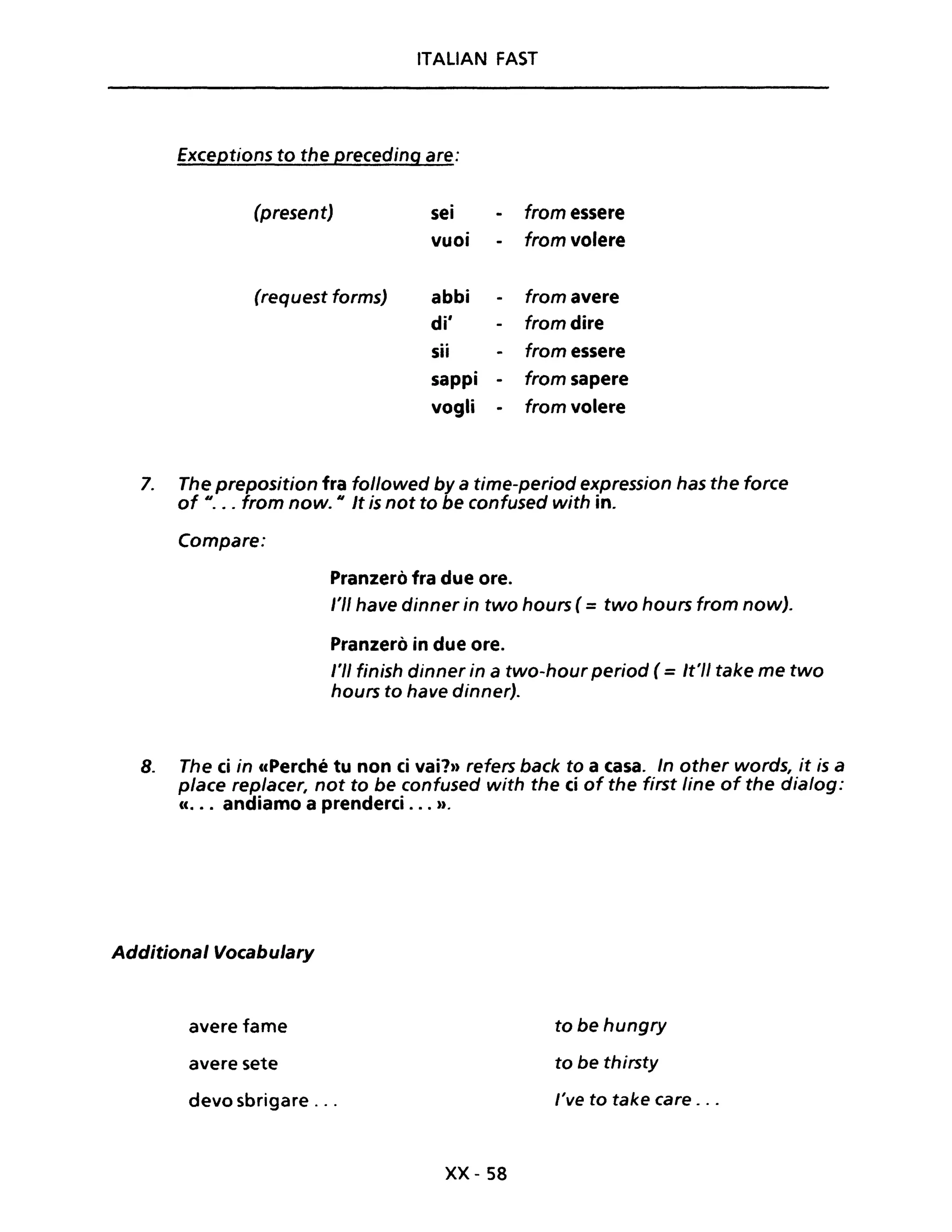 ITALIAN FAST
Exceptions to the preceding are:
(present)
(request forms)
sei
vuoi
abbi
di'
sii
sappi
vogli
-
from essere
from volere
from avere
from dire
from essere
from sapere
from volere
7. The preposition fra followed by a time-period expression has the force
of u • •• from now. Il It is not to be confused with in.
Compare:
Pranzerò fra due ore.
l'II have dinner in two hours (= two hours trom now).
Pranzerò in due ore.
/'1/ finish dinner in a two-hour period ( =It'l/ take me two
hours to have dinner).
8. The ei in ccPerché tu non ci vai'?» refers back to a casa. In other words, it is a
pIace rep/acer, not to be canfused with the ci af the first Une of the dia/og:
cc... andiamo a prenderei ... n.
Additional Vocabulary
avere fame
avere sete
devo sbrigare ...
xx- 58
to be hungry
to be thirsty
l've to take care . ..
 