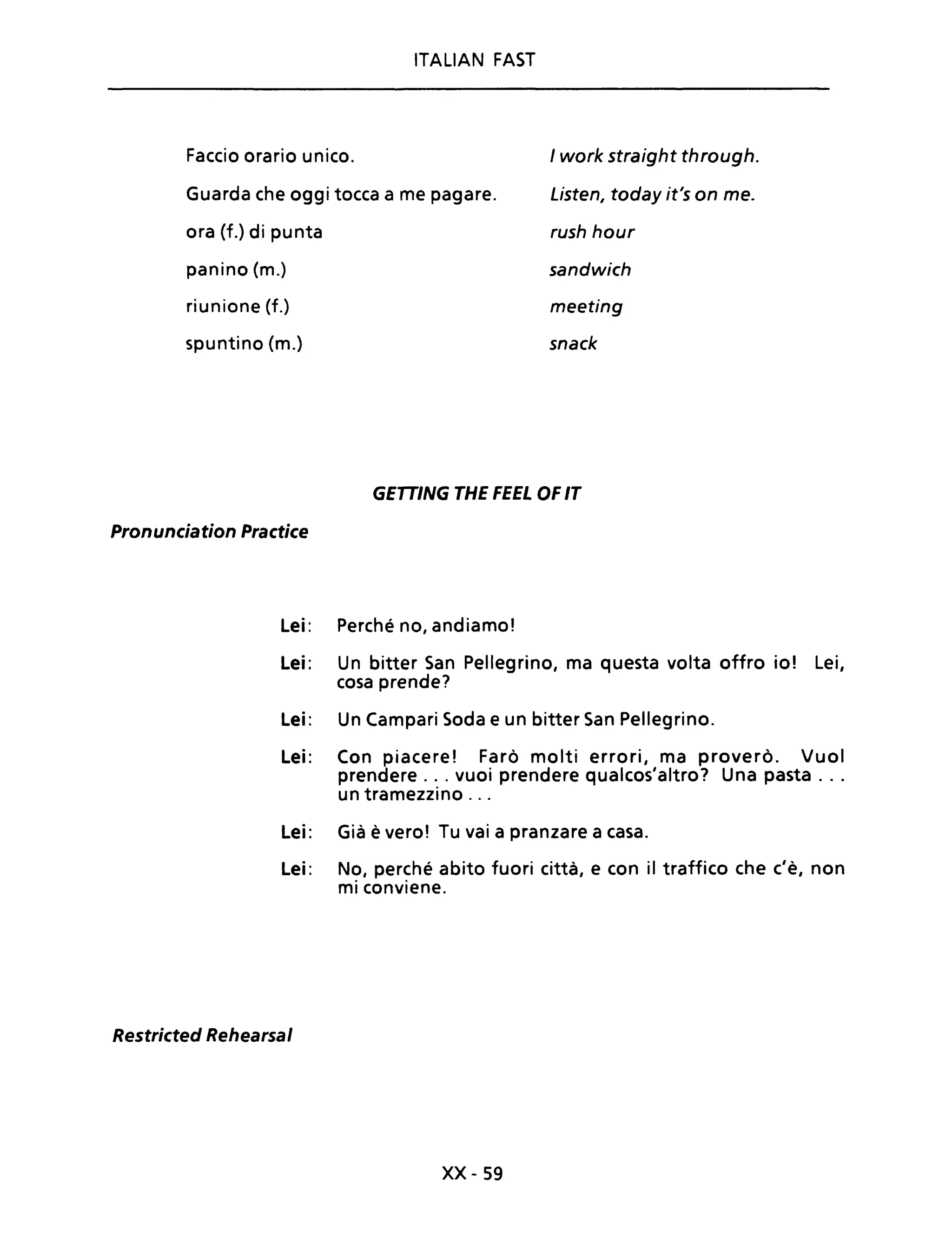 ITALIAN FAST
Faccio orario unico.
Guarda che oggi tocca a me pagare.
ora (f.) di punta
panino (m.)
riunione (f.)
spuntino (m.)
I work straight through.
Listen, today it's on me.
rush hour
sandwich
meeting
snack
GETTING THE FEEL OF IT
Pronunciation Practice
Lei: Perché no, andiamo!
Lei: Un bitter San Pellegrino, ma questa volta offro io! Lei,
cosa prende?
Lei: Un Campari Soda e un bitter San Pellegrino.
Lei: Con piacere! Farò molti errori, ma proverò. Vuoi
prendere ... vuoi prendere qualcos'altro? Una pasta ...
un tramezzino ...
Lei: Già è vero! Tu vai a pranzare a casa.
Lei: No, perché abito fuori città, e con iI traffico che c'è, non
mi conviene.
Restricted Rehearsal
xx- 59
 