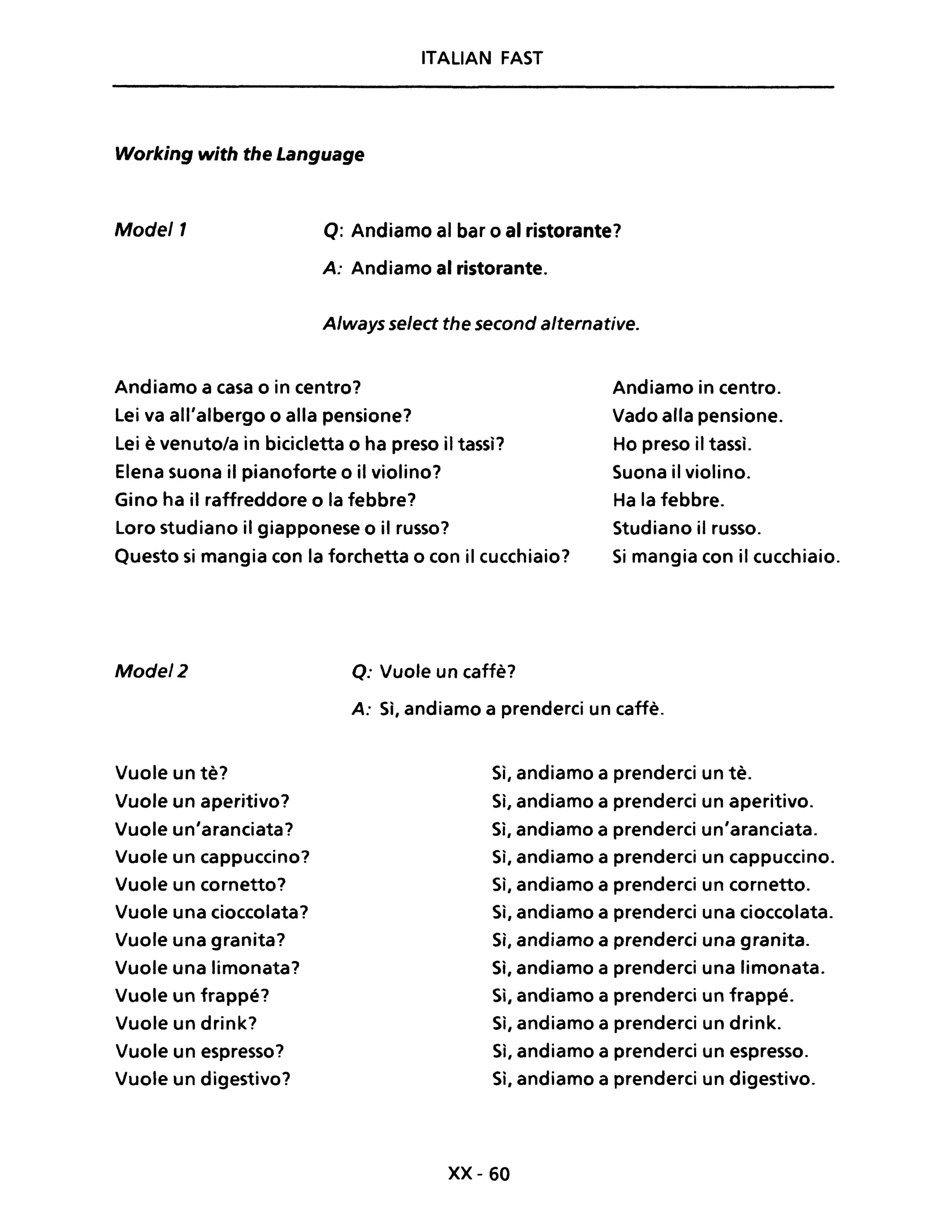 ITALIAN FAST
Working with the Language
Mode/1 Q: Andiamo al bar o al ristorante?
A: Andiamo al ristorante.
A/ways se/ect the second alternative.
Andiamo a casa o in centro? Andiamo in centro.
Vado alla pensione.
Ho preso il tassì.
Suona il violino.
Lei va all'albergo o alla pensione?
Lei è venuto/a in bicicletta o ha preso il tassì?
Elena suona il pianoforte o il violino?
Gino ha il raffreddore o la febbre? Ha la febbre.
Studiano il russo.Loro studiano il giapponese o il russo?
Questo si mangia con la forchetta o con il cucchiaio? Si mangia con il cucchiaio.
Mode/2
Vuole un tè?
Vuole un aperitivo?
Vuole un'araneiata?
Vuole un cappuceino?
Vuole un cornetto?
Vuole una cioccolata?
Vuole una granita?
Vuole una limonata?
Vuole un frappé?
Vuole un drink?
Vuole un espresso?
Vuole un digestivo?
Q: Vuole un caffè?
A: Sì, andiamo a prenderei un caffè.
Sì, andiamo a prenderci un tè.
Sì, andiamo a prenderci un aperitivo.
Sì, andiamo a prenderei un'aranciata.
Sì, andiamo a prenderei un cappuccino.
Sì, andiamo a prenderei un cornetto.
Sì, andiamo a prenderei una cioccolata.
Sì, andiamo a prenderci una granita.
Sì, andiamo a prenderei una limonata.
Sì, andiamo a prenderei un frappé.
Sì, andiamo a prenderei un drink.
Sì, andiamo a prenderei un espresso.
Si, andiamo a prenderei un digestivo.
xx- 60
 