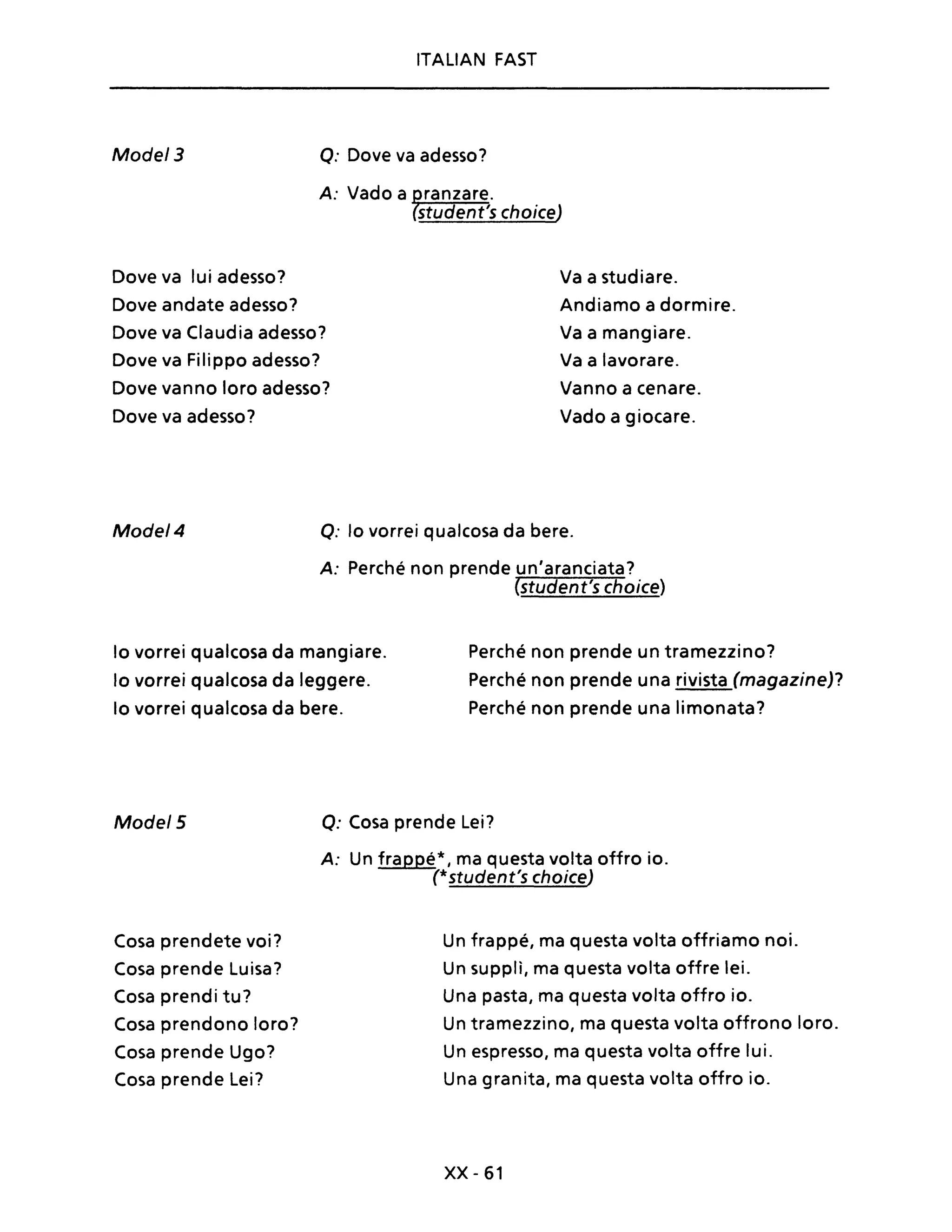 Mode/3
ITALIAN FAST
Q: Dove va adesso?
A: Vado a ranzare.
student's choiceJ
Dove va lui adesso? Va a studiare.
Dove andate adesso? Andiamo a dormire.
Dove va Claudia adesso? Va a mangiare.
Dove va Filippo adesso? Va a lavorare.
Dove vanno loro adesso? Vanno a cenare.
Dove va adesso? Vado a giocare.
Mode/4 Q: lo vorrei qualcosa da bere.
A: Perché non prende un'aranciata?
(student's choice)
lo vorrei qualcosa da mangiare.
lo vorrei qualcosa da leggere.
lo vorrei qualcosa da bere.
Perché non prende un tramezzino?
Perché non prende una rivista (magazine)?
Perché non prende una limonata?
Mode/5
Cosa prendete voi?
Cosa prende Luisa?
Cosa prendi tu?
Cosa prendono loro?
Cosa prende Ugo?
Cosa prende Lei?
Q: Cosa prende Lei?
A: Un frappé*, ma questa volta offro io.
(*student's choiceJ
Un frappé, ma questa volta offriamo noi.
Un supplì, ma questa volta offre lei.
Una pasta, ma questa volta offro io.
Un tramezzino, ma questa volta offrono loro.
Un espresso, ma questa volta offre lui.
Una granita, ma questa volta offro io.
xx -61
 