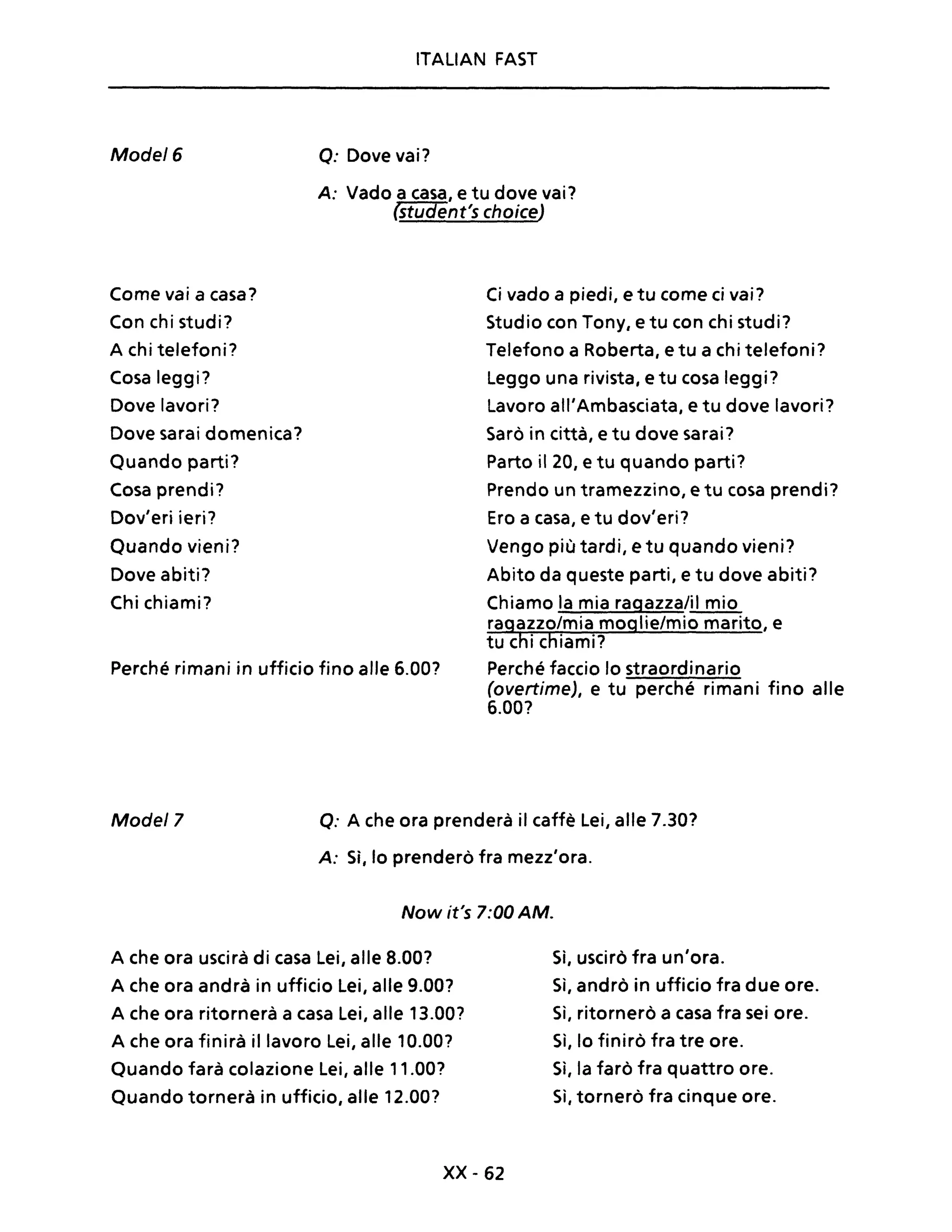 ITALIAN FAST
Mode/6 o: Dove vai?
A: Vado a casa, e tu dove vai?
(student's choice)
Come vai a casa?
Con chi studi?
A chi telefoni?
Cosa leggi?
Dove lavori?
Dove sarai domenica?
Quando parti?
Cosa prendi?
Dov'eri ieri?
Ouando vieni?
Dove abiti?
Chi chiami?
Perché rimani in ufficio fino alle 6.00?
Ci vado a piedi, e tu come ci vai?
Studio con Tony, e tu con chi studi?
Telefono a Roberta, e tu a chi telefoni?
Leggo una rivista, e tu cosa leggi?
Lavoro all'Ambasciata, e tu dove lavori?
Sarò in città, e tu dove sarai?
Parto il 20, e tu quando parti?
Prendo un tramezzino, e tu cosa prendi?
Ero a casa, e tu dov'eri?
Vengo più tardi, e tu quando vieni?
Abito da queste parti, e tu dove abiti?
Chiamo la mia ragazza/il mio
ragazzo/mia moglie/mio marito, e
tu chi chiami?
Perché faccio lo straordinario
(overtime), e tu perché rimani fino alle
6.00?
Mode/7 o: A che ora prenderà il caffè Lei, alle 7.30?
A: Sì, lo prenderò fra mezz'ora.
Now it's 7:00 AM.
A che ora uscirà di casa Lei, alle 8.00?
A che ora andrà in ufficio Lei, alle 9.00?
A che ora ritornerà a casa Lei, alle 13.00?
A che ora finirà il lavoro Lei, alle 10.00?
Quando farà colazione Lei, alle 11.00?
Quando tornerà in ufficio, alle 12.00?
xx -62
Sì, uscirò fra un'ora.
Sì, andrò in ufficio fra due ore.
Sì, ritornerò a casa fra sei ore.
Sì, lo finirò fra tre ore.
Sì, la farò fra quattro ore.
Sì, tornerò fra cinque ore.
 