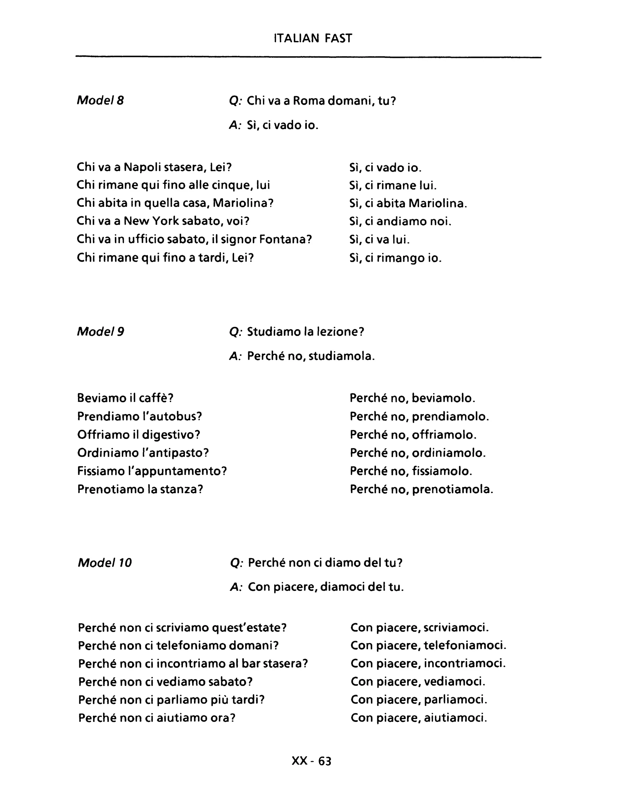 ITALIAN FAST
Mode/B o: Chi va a Roma domani, tu?
A: Sì, ci vado io.
Chi va a Napoli stasera, Lei?
Chi rimane qui fino alle cinque, lui
Chi abita in quella casa, Mariolina?
Chi va a New York sabato, voi?
Chi va in ufficio sabato, il signor Fontana?
Chi rimane qui fino a tardi, Lei?
Sì, ci vado io.
Sì, ci rimane lui.
Sì, ci abita Mariolina.
Sì, ci andiamo noi.
Sì, ci va lui.
Sì, ci rimango io.
Mode/9 Q: Studiamo la lezione?
A: Perché no, studiamola.
Beviamo il caffè? Perché no, beviamolo.
Prendiamo l'autobus? Perché no, prendiamolo.
Offriamo il digestivo? Perché no, offriamolo.
Ordiniamo l'antipasto? Perché no, ordiniamolo.
Fissiamo l'appuntamento? Perché no, fissiamolo.
Prenotiamo la stanza? Perché no, prenotiamola.
Mode/lO O: Perché non ci diamo del tu?
A: Con piacere, diamoci del tu.
Perché non ci scriviamo quest'estate?
Perché non ci telefoniamo domani?
Perché non ci incontriamo al bar stasera?
Perché non ci vediamo sabato?
Perché non ci parliamo più tardi?
Perché non ci aiutiamo ora?
xx- 63
Con piacere, scriviamoci.
Con piacere, telefoniamoci.
Con piacere, incontriamoci.
Con piacere, vediamoci.
Con piacere, parliamoci.
Con piacere, aiutiamoci.
 