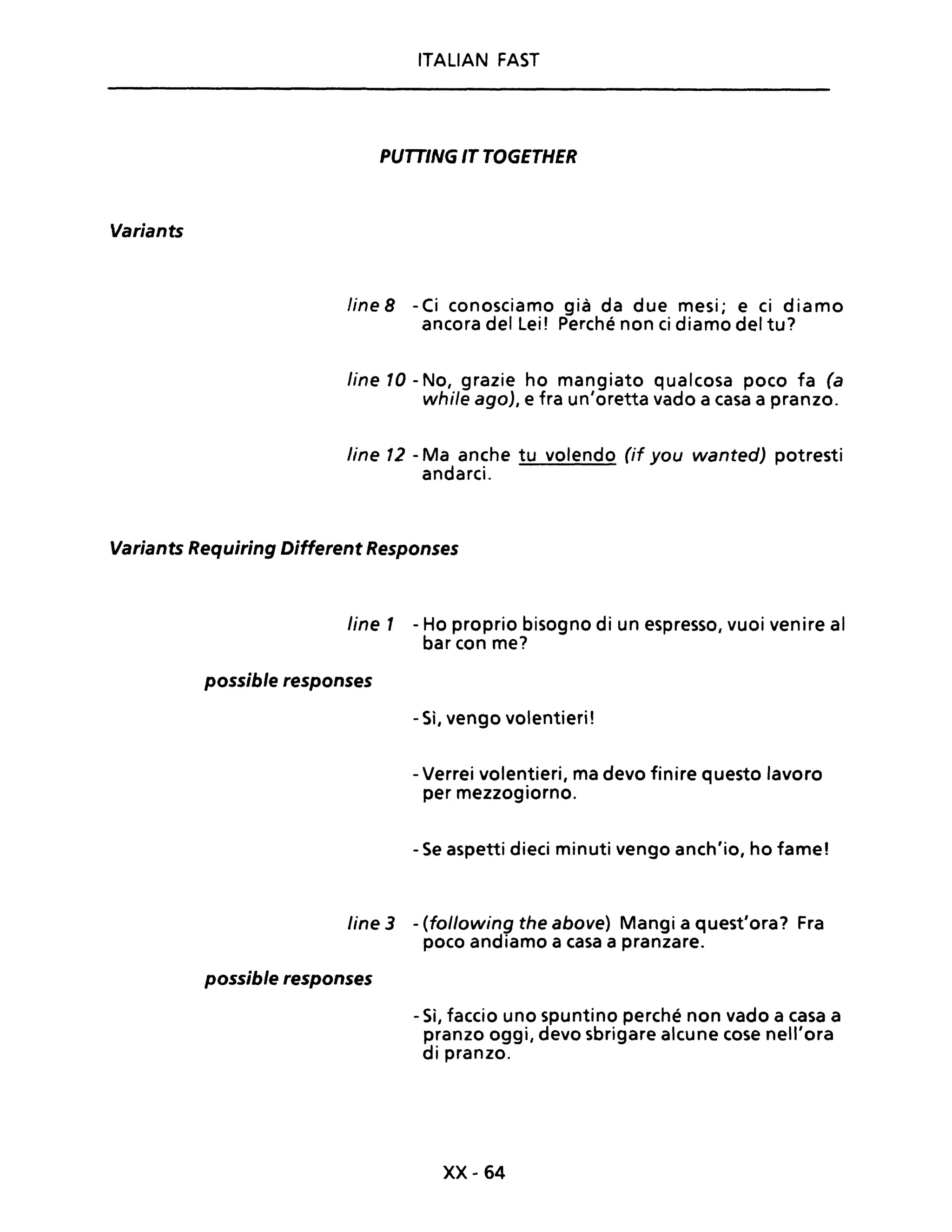 Variants
ITALIAN FAST
PUTTING IT TOGETHER
line 8 -Ci conosciamo già da due mesi; e ci diamo
ancora del lei ! Perché non ci diamo del tu?
line 10 - No, grazie ho mangiato qualcosa poco fa (a
while ago), e fra un'oretta vado a casa a pranzo.
line 12 - Ma anche tu volendo (if you wanted) potresti
andarci.
Variants Requiring Different Responses
line 1 - Ho proprio bisogno di un espresso, vuoi venire al
bar con me?
possible responses
- Sì, vengo volentieri!
- Verrei volentieri, ma devo finire questo lavoro
per mezzogiorno.
- Se aspetti dieci minuti vengo anch'io, ho fame!
line 3 - (following the above) Mangi a quest'ora? Fra
poco andiamo a casa a pranzare.
possible responses
- Sì, faccio uno spuntino perché non vado a casa a
pranzo oggi, devo sbrigare alcune cose nell'ora
di pranzo.
xx- 64
 