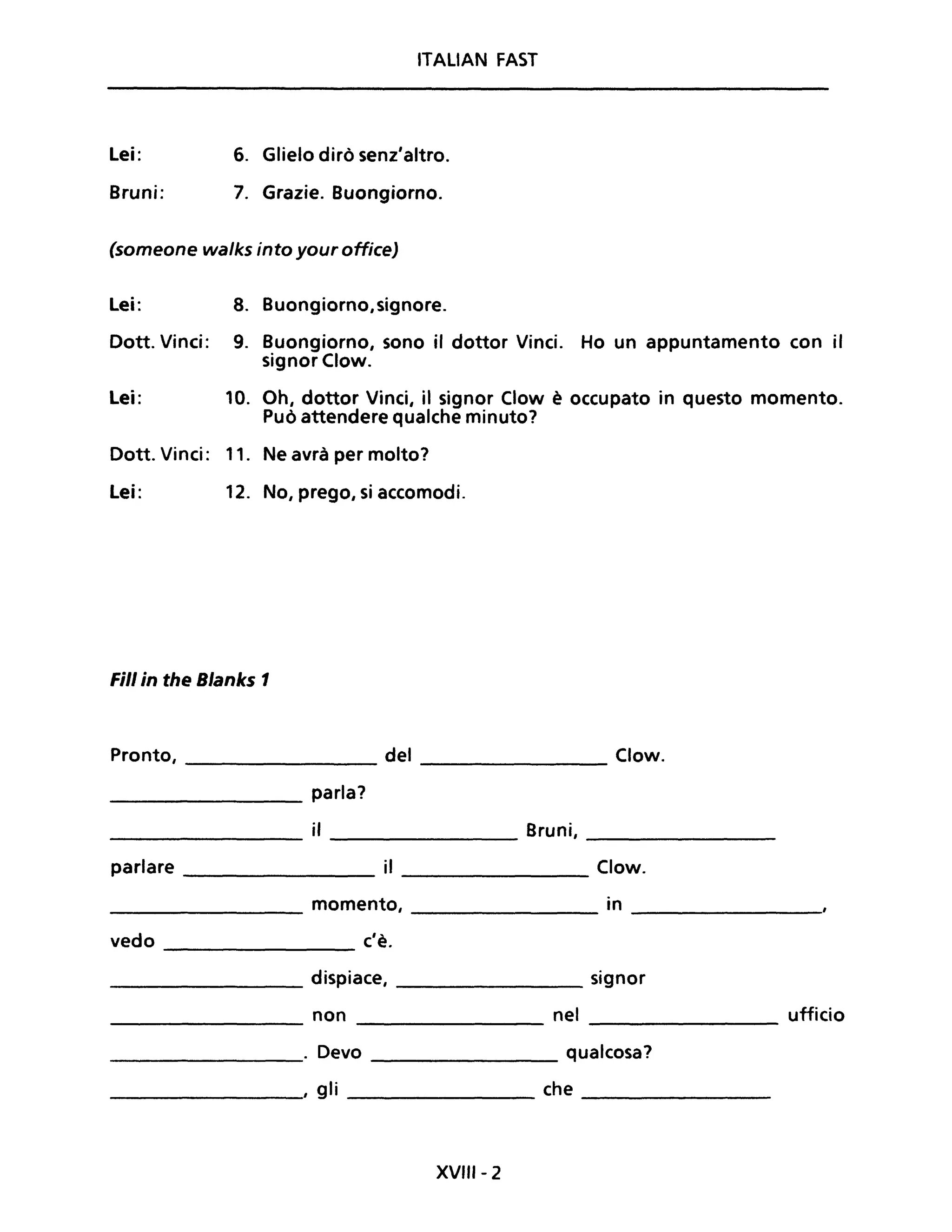 ITALiAN FAST
Lei: 6. Glielo dirò senz'altro.
Bruni: 7. Grazie. Buongiorno.
(someone wa/ks into your office)
Lei: 8. Buongiorno, signore.
Dott. Vinci: 9. Buongiorno, sono il dottor Vinci. Ho un appuntamento con il
signor Clow.
Lei: 10. Oh, dottor Vinci, il signor Clow è occupato in questo momento.
Può attendere qualche minuto?
Dott. Vinci: 11. Ne avrà per molto?
Lei: 12. No, prego, si accomodi.
Fili in the Blanks 1
Pronto, del Clow.
parla?
il Bruni,
parlare il Clow.
momento, in
vedo c'è.
dispiace, signor
non nel ufficio
. Devo qualcosa?
, gli che
XVIII- 2
 