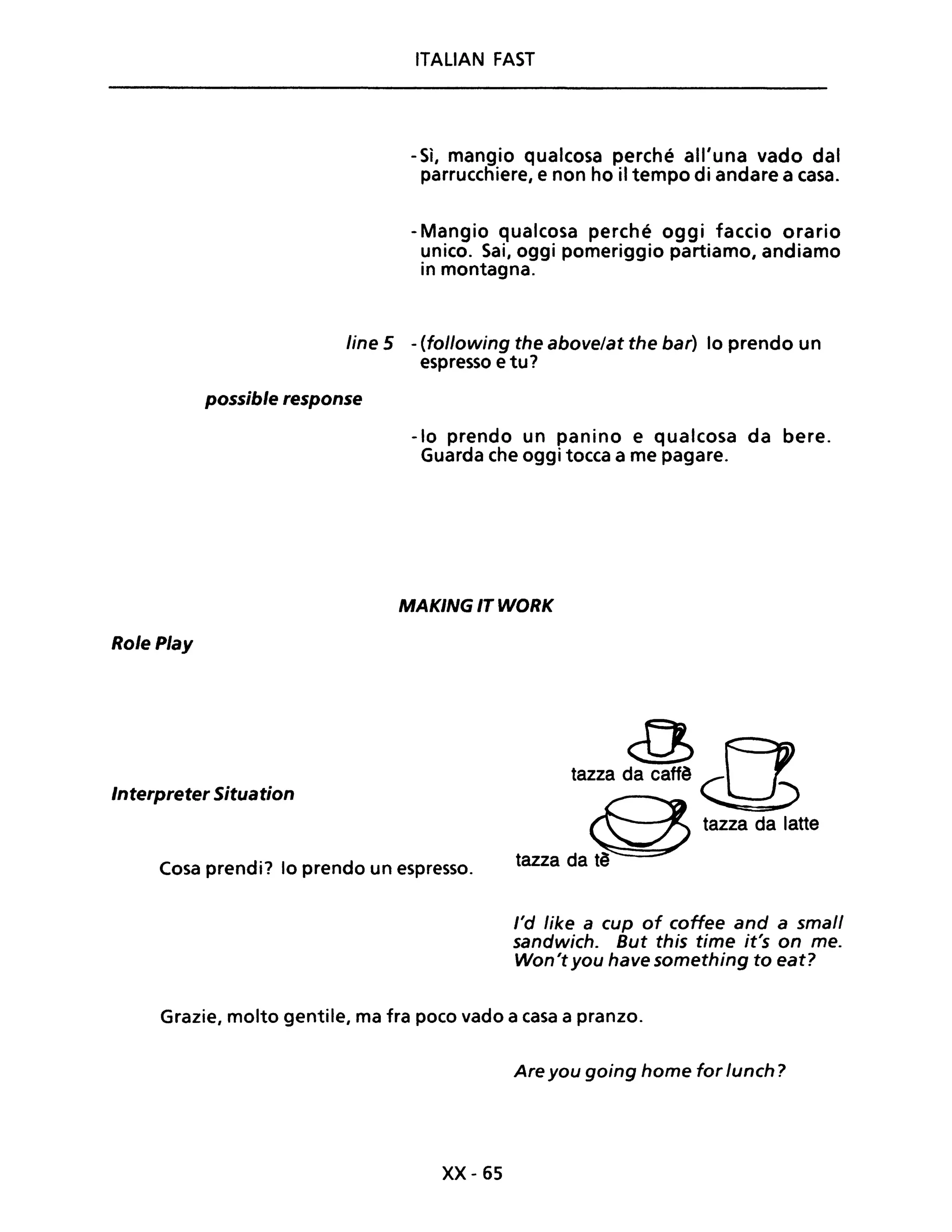ITALIAN FAST
- Sì, mangio qualcosa perché all'una vado dal
parrucchiere, e non ho il tempo di andare a casa.
- Mangio qualcosa perché oggi faccio orario
unico. Sai, oggi pomeriggio partiamo, andiamo
in montagna.
line 5 -(following the above/at the bar) lo prendo un
espresso e tu?
possible response
-lo prendo un panino e qualcosa da bere.
Guarda che oggi tocca a me pagare.
MAKING IT WORK
Role Play
Interpreter Situation
tnaza~cn
Cosa prendi? lo prendo un espresso.
S tazza da latte
tazza da t~
l'd like a cup of coffee and a small
sandwich. But this time it's on me.
Won't you have something to eat?
Grazie, molto gentile, ma fra poco vado a casa a pranzo.
Are you going home for lunch?
xx- 65
 