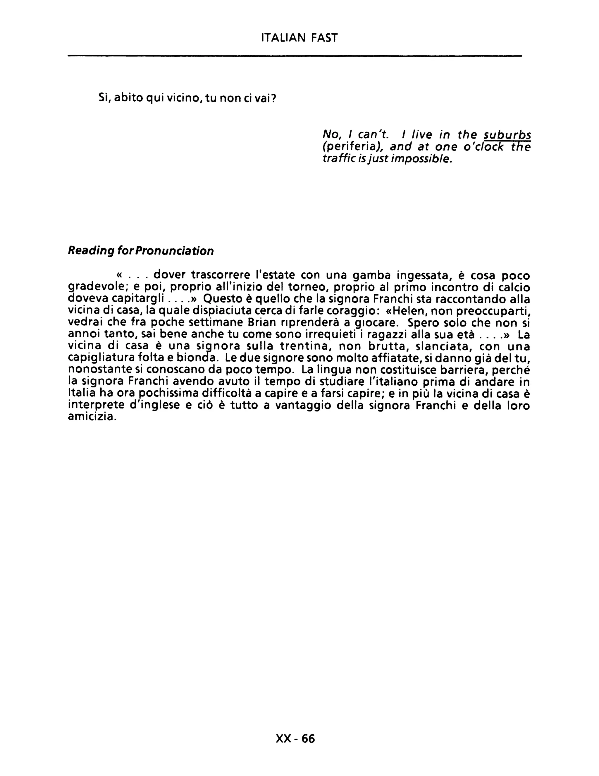 ITALIAN FAST
Sì, abito qui vicino, tu non ci vai?
Reading for Pronunciation
No, I can't. I live in the suburbs
(periferia), and at one o'clock the
traffic is just impossible.
« ... dover trascorrere l'estate con una gamba ingessata, è cosa poco
gradevole; e poi, proprio all'inizio del torneo, proprio al primo incontro di calcio
doveva capitargli ....» Questo è quello che la signora Franchi sta raccontando alla
vicina di casa, la quale dispiaciuta cerca di farle coraggio: «Helen, non preoccuparti,
vedrai che fra poche settimane Brian riprenderà a giocare. Spero solo che non si
annoi tanto, sai bene anche tu come sono irrequieti i ragazzi alla sua età ....» La
vicina di casa è una signora sulla trentina, non brutta, slanciata, con una
capigliatura folta e bionda. Le due signore sono molto affiatate, si danno già del tu,
nonostante si conoscano da poco tempo. La lingua non costituisce barriera, perché
la signora Franchi avendo avuto il tempo di studiare l'italiano prima di andare in
Italia ha ora pochissima difficoltà a capire e a farsi capire; e in più la vicina di casa è
interprete d'inglese e ciò è tutto a vantaggio della signora Franchi e della loro
amicizia.
xx- 66
 
