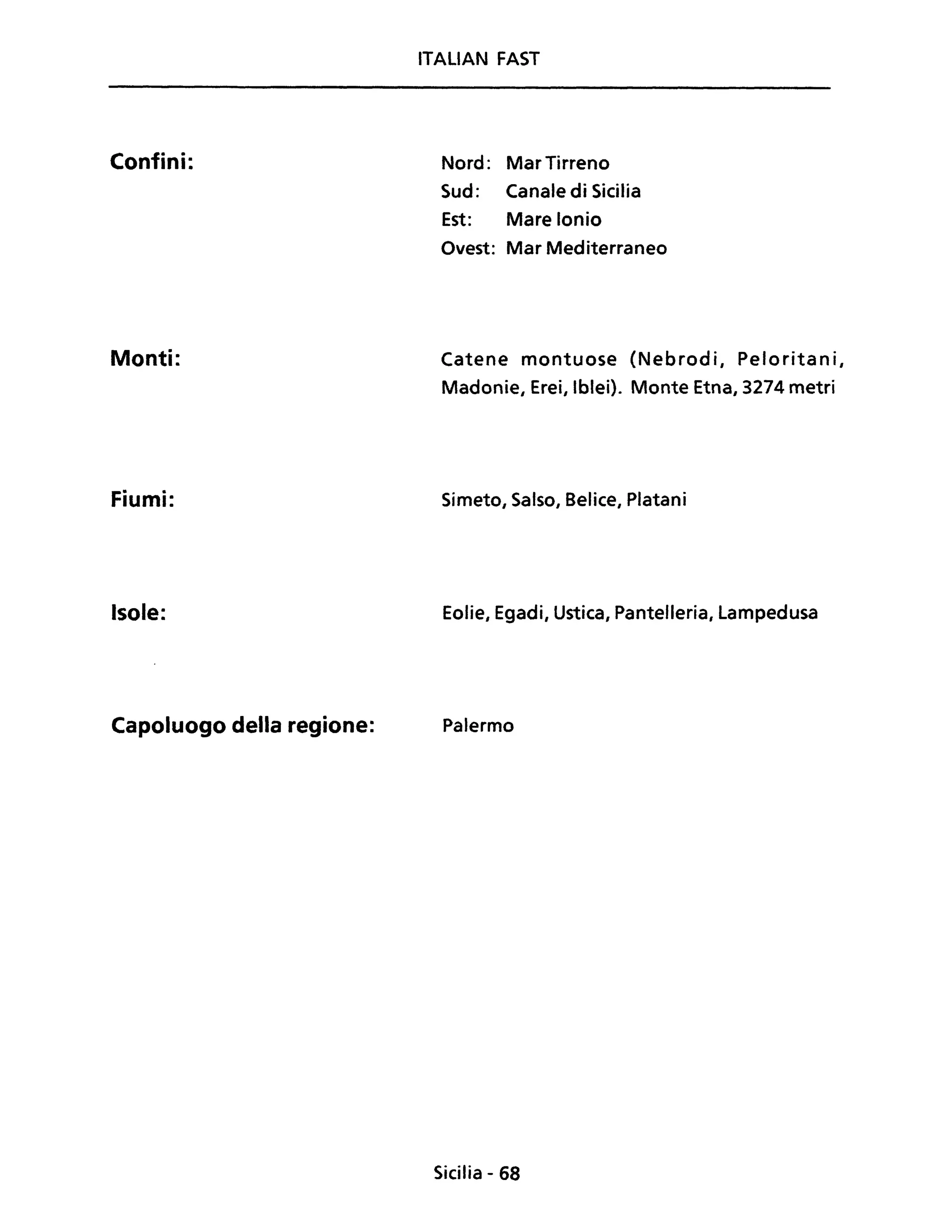 Confini:
Monti:
Fiumi:
Isole:
Capoluogo della regione:
ITALIAN FAST
Nord: MarTirreno
Sud: Canale di Sicilia
Est: Mare Ionio
Ovest: Mar Mediterraneo
Catene montuose (Nebrodi, Peloritani,
Madonie, Erei, Iblei). Monte Etna, 3274 metri
Simeto, Salso, Belice, Platani
Eolie, Egadi, Ustica, Pantelleria, Lampedusa
Palermo
Sicilia - 68
 