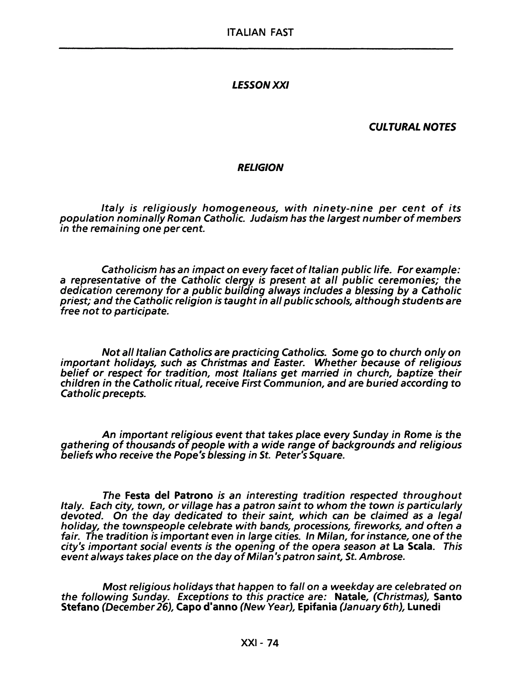 ITALiAN FAST
LESSONXXI
CULTURAL NOTES
RELIGION
Ita/y is religious/y homogeneous, with ninety-nine per cent of its
popu/ation nominal/y Roman Catholic. Judaism has the /argest number ofmembers
in the remaining one per cento
Catholicism has an impact on every facet ofItalian public life. For example:
a representative of the Catholic clergy is present at ali public ceremonies; the
dedication ceremony for a public building always includes a blessing by a Catholic
priest; and the Catholic religion is taught in ali publicschools, although students are
free not to participate.
Not ali Italian Catholics are practicing Catholics. Some go to church only on
important holidays, such as Christmas and Easter. Whether because of religious
belief or respect for tradition, most Italians get married in church, baptize their
children in the Catholic ritual, receive First Communion, and are buried according to
Catholic precepts.
An important religious event that takes piace every Sunday in Rome is the
gathering of thousands ofpeople with a wide range of backgrounds and religious
beliefs who receive the Pope's blessing in St. Peter's Square.
The Festa del Patrono is an interesting tradition respected throughout
Ita/y. fach city, town, or viI/age has a patron saint to whom the town is particu/ar/y
devoted. On the day dedicated to their saint, which can be claimed as a legaI
holiday, the townspeop/e celebrate with bands, processions, fireworks, and often a
fair. The tradition is important even in large cities. In Milan, for instance, one ofthe
city's important socia/ events is the opening of the opera season at La Scala. This
event always takes pIace on the day ofMilan 's patron saint, St. Ambrose.
Most religious holidays that happen to fall on a weekday are celebrated on
the following Sunday. Exceptions to this practice are: Natale, (Christmas), Santo
Stefano (December 26), Capo dianno (New Year), Epifania (January 6th), Lunedì
XXI- 74
 