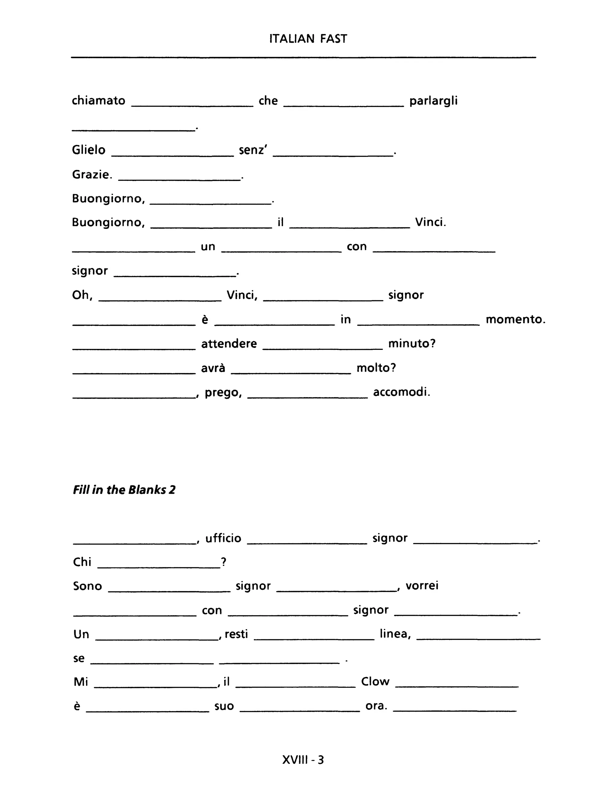 ITALIAN FAST
chiamato _________ che ________ parlargli
Glielo senz'
--------- ----------------
Grazie. ------------
Buongiorno, ____________
Buongiorno, ___________ il ___________ Vinci.
_________ un ______________ con _________
signor _________
Oh, _____________ Vinci, signor
è in momento.
attendere minuto?
avrà molto?
, prego, accomodi.
Fili in the Blanks 2
, ufficio signor
Chi ?
Sono signor , vorrei
con signor
Un , resti linea,
se
Mi I iI Clow
è suo ora.
XVIII- 3
 