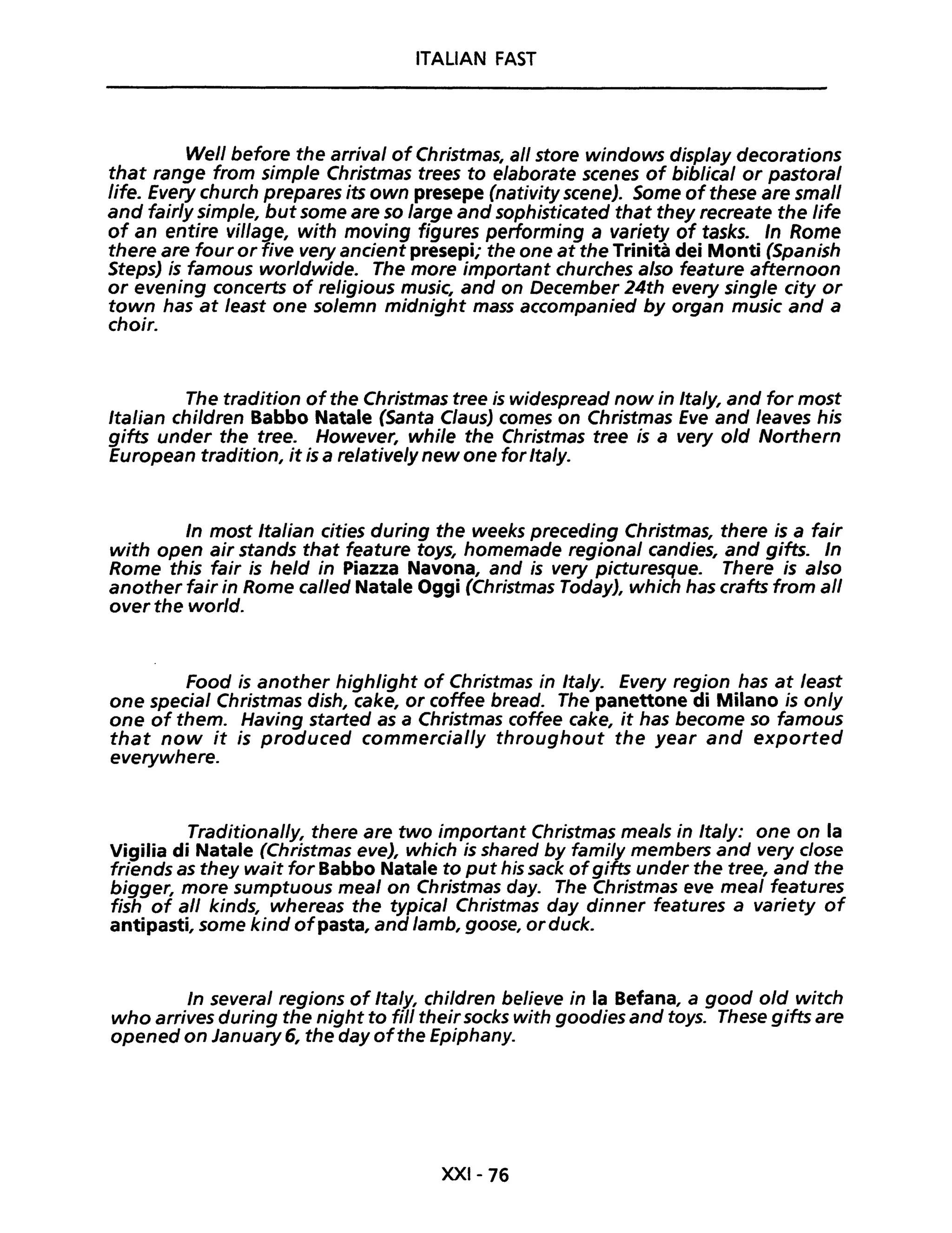 ITALIAN FAST
Well before the arrivai of Christmas, ali stare windows display decorations
that range from simple Christmas trees to elaborate scenes of biblical or pastoral
life. Every church prepares its own presepe (nativity scene). Some ofthese are small
and fairly simple, but some are so large and sophisticated that they recreate the life
of an entire viI/age, with moving figures performing a variety of tasks. In Rome
there are four or five very ancient presepi; the one at the Trinità dei Monti (Spanish
StepsJ is famous worldwide. The more important churches also feature afternoon
or evening concerts of religious music, and on December 24th every single city or
town has at least one solemn midnight mass accompanied by organ music and a
choir.
The tradition ofthe Christmas tree is widespread now in Ita/y, and for most
Italian children Babbo Natale (Santa ClausJ comes on Christmas Eve and leaves his
gifts under the tree. However, while the Christmas tree is a very old Northern
European tradition, it is a relatively new one for Italy.
In most Italian cities during the weeks preceding Christmas, there is a fair
with open air stands that feature toys, homemade regional candies, and gifts. In
Rome this fair is he/d in Piazza Navona, and is very picturesque. There is a/so
another fair in Rome called Natale Oggi (Christmas TodayJ, which has crafts from ali
over the world.
Food is another highlight of Christmas in Ita/y. Every region has at least
one specia/ Christmas dish, cake, or coffee bread. The panettone di Milano is on/y
one of them. Having started as a Christmas coffee cake, it has become so famous
that now it is produced commercial/y throughout the year and exported
everywhere.
Traditionally, there are two important Christmas meals in Ita/y: one on la
Vigilia di Natale (Christmas eveJ, which is shared by fami/y members and very close
friends as they wait for Babbo Natale to put his sack ofgifts under the tree, and the
bigger, more sumptuous meal on Christmas day. The Christmas eve meal features
fish of ali kinds, whereas the typical Christmas day dinner features a variety of
antipasti, some kind ofpasta, and /amb, goose, orduck.
In several regions of Italy, chi/dren believe in la Befana, a good old witch
who arrives during the night to fili theirsocks with goodies and toys. These gifts are
opened on January 6, the day ofthe Epiphany.
XXI-76
 