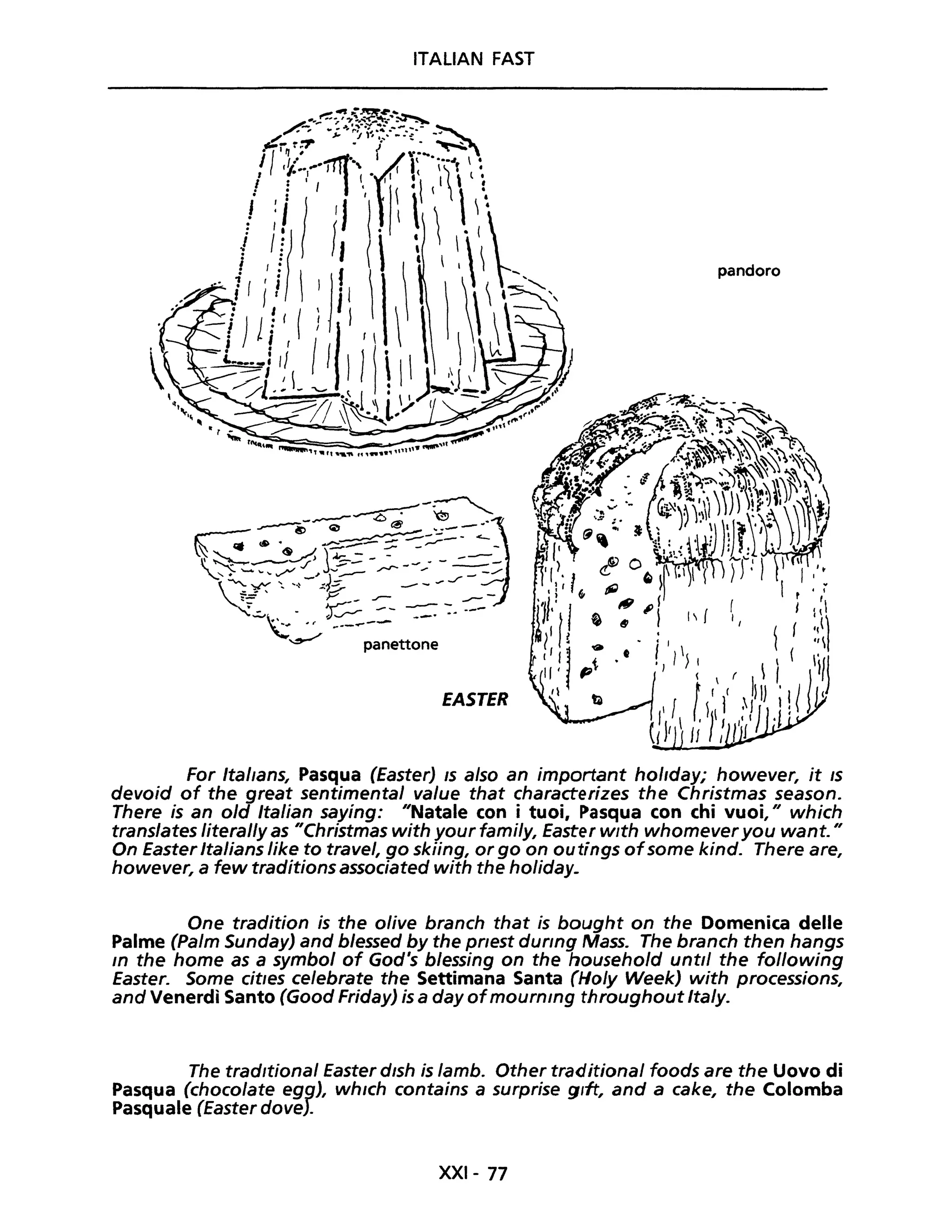 ITALIAN FAST
pandoro
EASTER
For Itallans, Pasqua (Easter) IS a/so an important hol/day; however, it /s
devoid of the great sentimental va/ue that characterizes the Christmas season.
There is an old Italian saying: "Natale con i tuoi, Pasqua con chi vuoi," which
translates literal/y as "Christmas with your fami/y, Easter w/th whomever you want. "
On Easter Italians like to travel, go skiing, or go on outings ofsome kind. There are,
however, a few traditions associated with the holiday_
One tradition is the olive branch that is bought on the Domenica delle
Palme (palm Sunday) and blessed by the pflest dUflng Mass. The branch then hangs
In the home as a symbol of God's blessing on the household unti/ the fol/owing
Easter. Some cit/es celebrate the Settimana Santa (Ho/y Week) with processions,
and Venerdì Santo (Good Friday) is a day ofmournlng throughout Italy.
The tradltional Easter dlsh is lamb. Other traditiona/ foods are the Uovo di
Pasqua (choco/ate egg), whlch contains a surprise gltt, and a cake, the Colomba
Pasquale (Easter dove).
XXI- 77
 