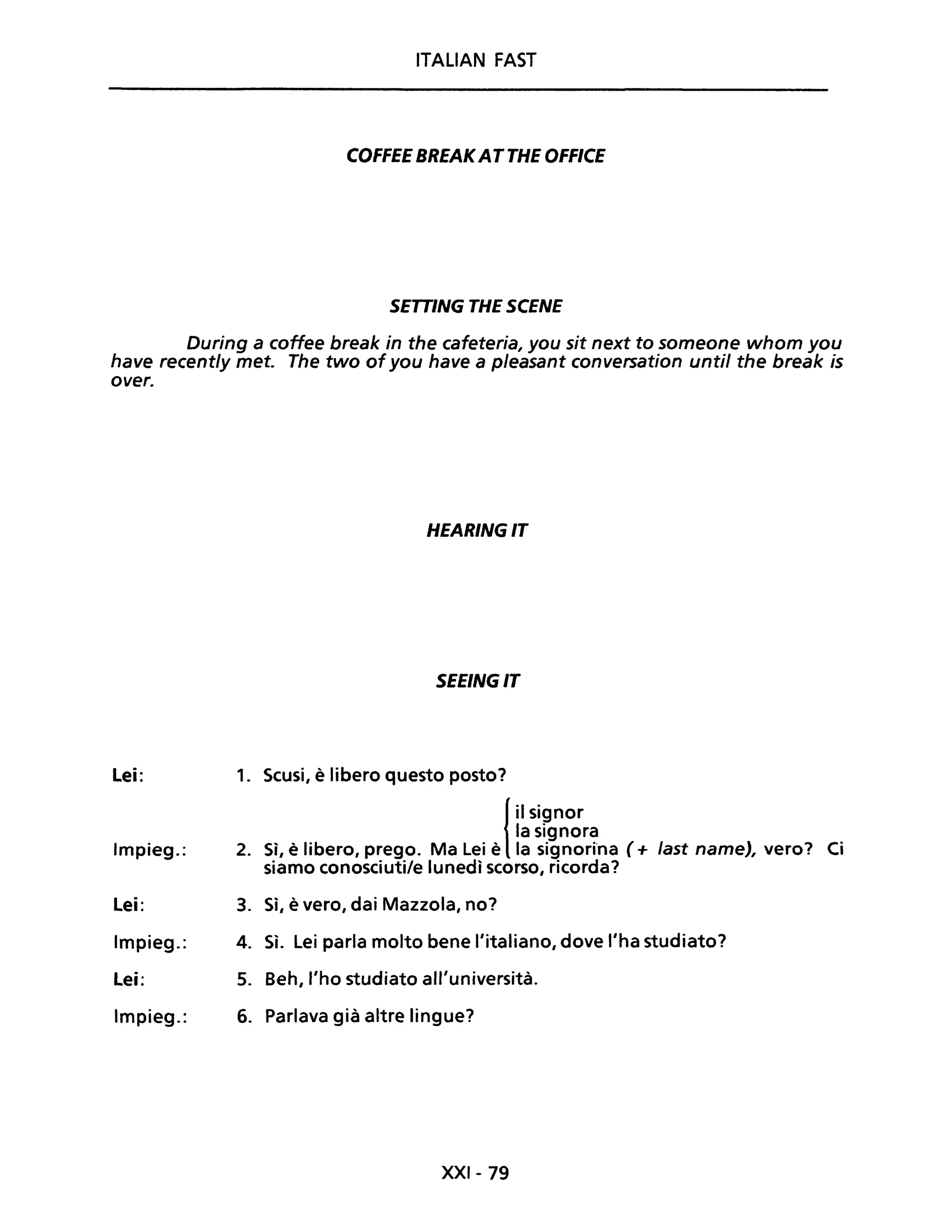 ITALIAN FAST
COFFEE BREAKATTHE OFFICE
SETTING THE SCENE
During a coffee break in the cafeteria, you sit next to someone whom you
have recent/y met. The two ofyou have a p/easant conversation unti! the break is
over.
HEARINGIT
SEEINGIT
Lei: 1. Scusi, è libero questo posto?
{ il signor
la signora
Impieg.: 2. Sì, è libero, prego. Ma Lei è la signori'na (+ fast name), vero? Ci
siamo conosciuti/e lunedì scorso, ricorda?
Lei: 3. Sì, è vero, dai Mazzola, no?
Impieg.: 4. Sì. Lei parla molto bene l'italiano, dove l'ha studiato?
Lei: 5. Beh, l'ho studiato all'università.
Impieg.: 6. Parlava già altre lingue?
XXI- 79
 