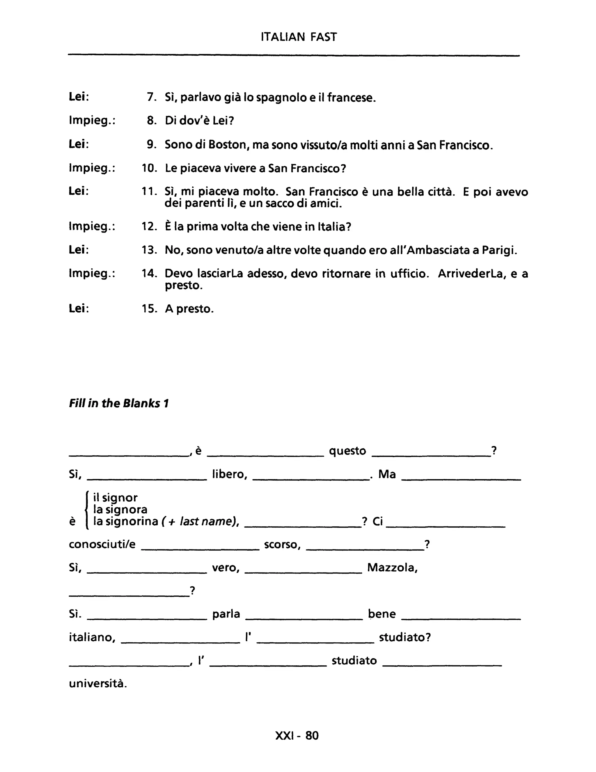 ITALiAN FAST
Lei: 7. Sì, parlavo già lo spagnolo e il francese.
Impieg.: 8. Di dov'è Lei?
Lei: 9. Sono di Boston, ma sono vissuto/a molti anni a San Francisco.
Impieg.: 10. Le piaceva vivere a San Francisco?
Lei: 11. Sì, mi piaceva molto. San Francisco è una bella città.
dei parenti lì, e un sacco di amici.
E poi avevo
Impieg.: 12. Èla prima volta che viene in Italia?
Lei: 13. No, sono venuto/a altre volte quando ero all'Ambasciata a Parigi.
Impieg.: 14. Devo lasciarla adesso, devo ritornare in ufficio. Arrivederla, e a
presto.
Lei: 15. A presto.
Fili in the Blanks 1
________, è questo ?
Sì, libero, . Ma ________
{
il signor
la signora
è la signorina ( + fast name), ________? Ci ________
conosciuti/e ________ scorso, ________?
Sì, ________ vero, ________ Mazzola,
?
Sì. ________ parla ________ pene ________
italiano, ________ l' studiato?---------
, l' ________ studiato ________
università.
XXI- 80
 