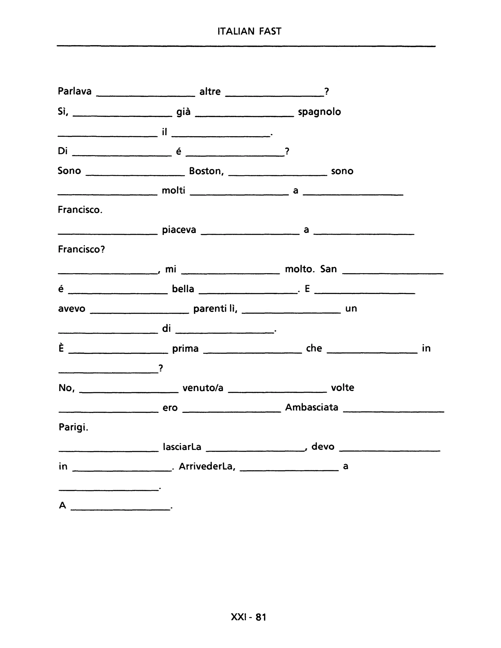 ITALIAN FAST
Parlava altre ?
Sì, già spagnolo
il
Di é ?
Sono Boston, sono
molti a
Francisco.
piaceva a
Francisco?
, mi molto. San
é bella . E
avevo parenti lì, un
di
È prima che in
?
No, venuto/a volte
ero Ambasciata
Parigi.
lasciarla , devo
in . Arrivederla, a
A
-----------------
XXI- 81
 