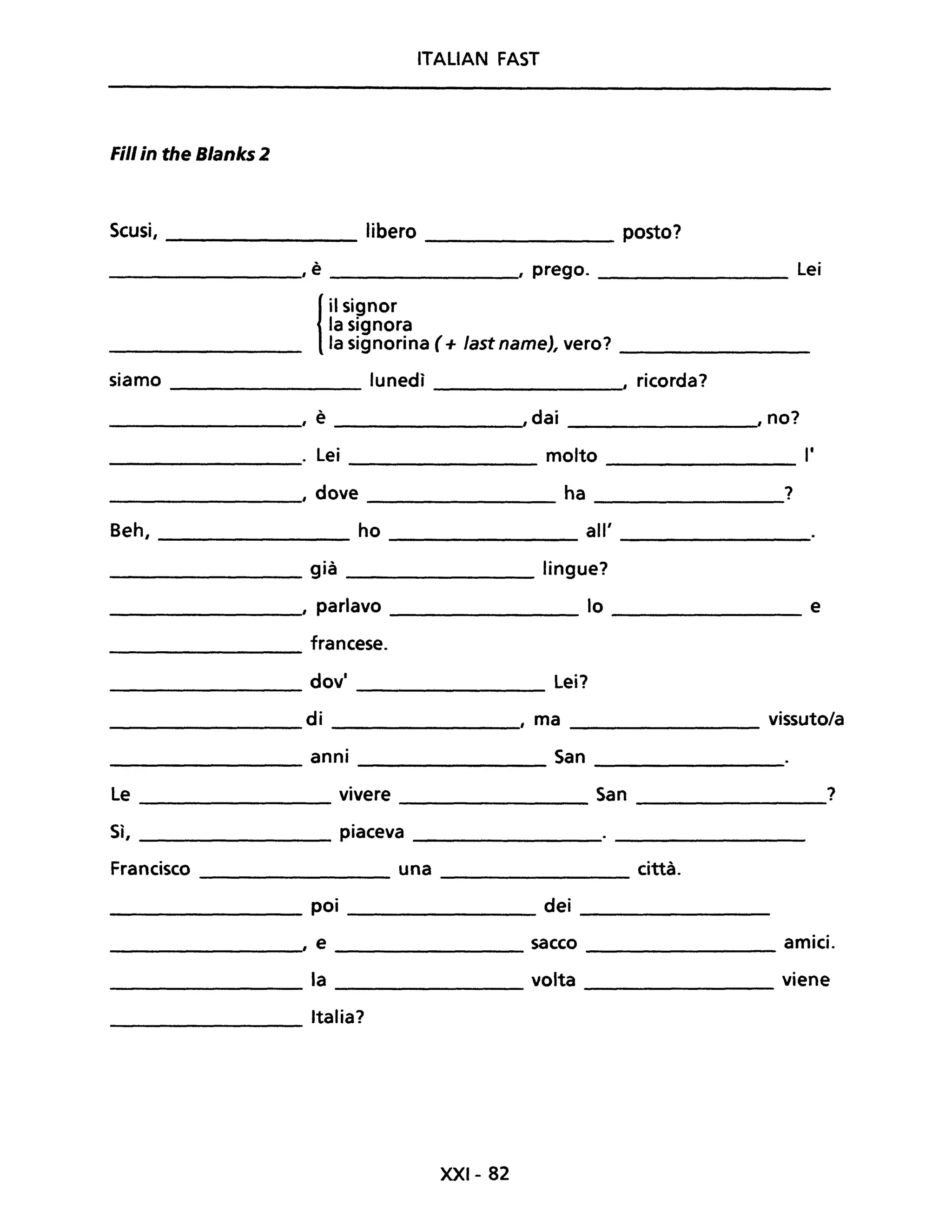 ITALIAN FAST
Fili in the Blanks 2
Scusi, ________ libero posto?
__________, è ________, prego. lei
{
il signor
la signora
la signorina (+ last name), vero? ________
siamo lunedì , ricorda?
___________, è ,dai ,no?
__________. lei molto l'
------------, dove ha ?
Beh, __________ ho _________ all' ________
__________ già _________ lingue?
__________, parlavo lo ________ e
francese.
----------
dovi lei?
-------- -----------
________ di ________,' ma ________ vissuto/a
anni San
---------- ----------- ------------
Le vivere San ?----------- -------------- -------------
Sì, _________ piaceva ___________
Francisco _________ una __________ città.
_________ poi ____________ dei ___________
, e sacco amici.
-----------, ------------ -------------
_________ la ___________ volta ____________ viene
Italia?--------
XXI- 82
 