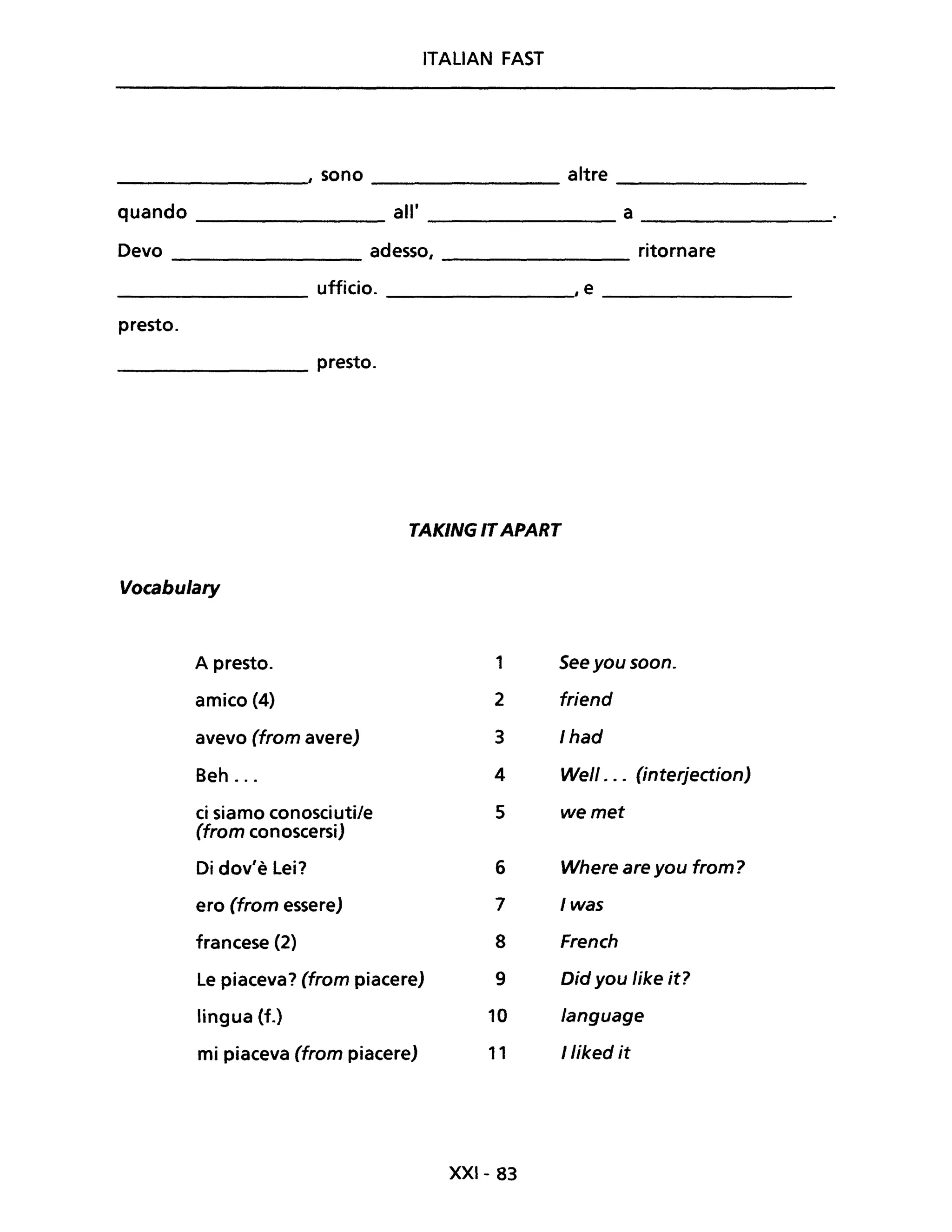 ITALIAN FAST
, sono altre
quando all' a
Devo adesso, ritornare
ufficio. ,e
presto.
presto.
TAKING ITAPART
Vocabulary
A presto. 1 See you soon.
amico (4) 2 friend
avevo (from avere) 3 Ihad
Beh ... 4 Well . .. (interjection)
ci siamo conosciuti/e 5 wemet
(from conoscersi)
Di dov'è Lei? 6 Where are you from?
ero (from essere) 7 Iwas
francese (2) 8 French
Le piaceva? (from piacere) 9 Did you Iike it?
lingua (f.) 10 language
mi piaceva (from piacere) 11 lliked it
XXI- 83
 