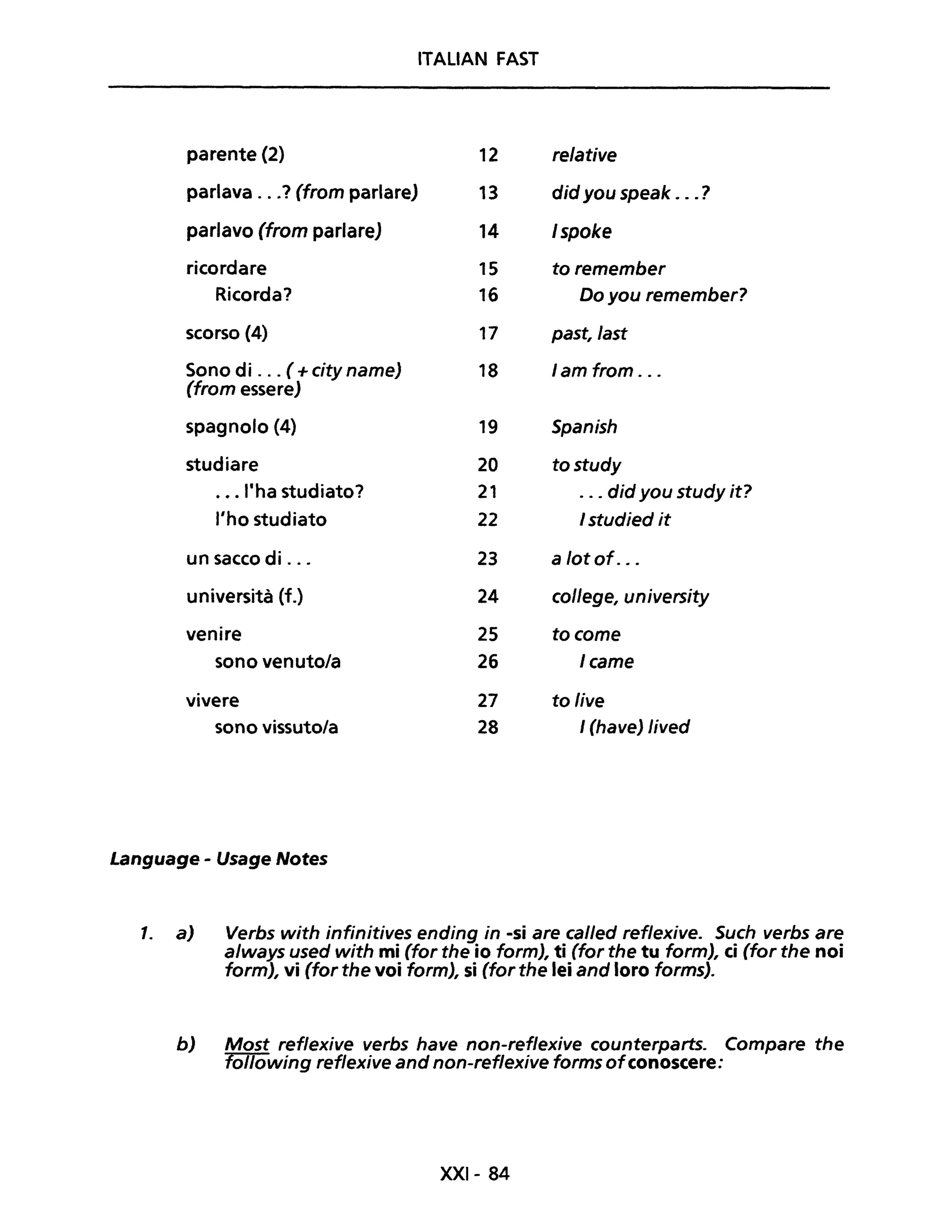 ITALIAN FAST
parente (2) 12 relative
parlava ...? (from parlare) 13 did you speak .. .?
parlavo (from parlare) 14 Ispoke
ricordare 15 toremember
Ricorda? 16 Do you remember?
scorso (4) 17 past,last
Sono di ... ( +city name) 18 lam from ...
(from essere)
spagnolo (4) 19 Spanish
studiare 20 tostudy
.•. "ha studiato? 21 ... did you study it?
l'ho studiato 22 I studied it
un sacco di ... 23 a lot of. ..
università (f.) 24 college, university
venire 25 tocome
sono venuto/a 26 Icame
vivere 27 to live
sono vissuto/a 28 I (have) lived
Language - Usage Notes
1. a) Verbs with infinitives ending in -si are called ref/exive. Such verbs are
a/ways used with mi (far the io form), ti (far the tu form), ci (for the noi
form), vi (far the voi form), si (far the lei and loro forms).
b) Mast reflexive verbs have non-reflexive counterparts. Compare the
following ref/exive and non-reflexive forms ofconoscere:
XXI- 84
 
