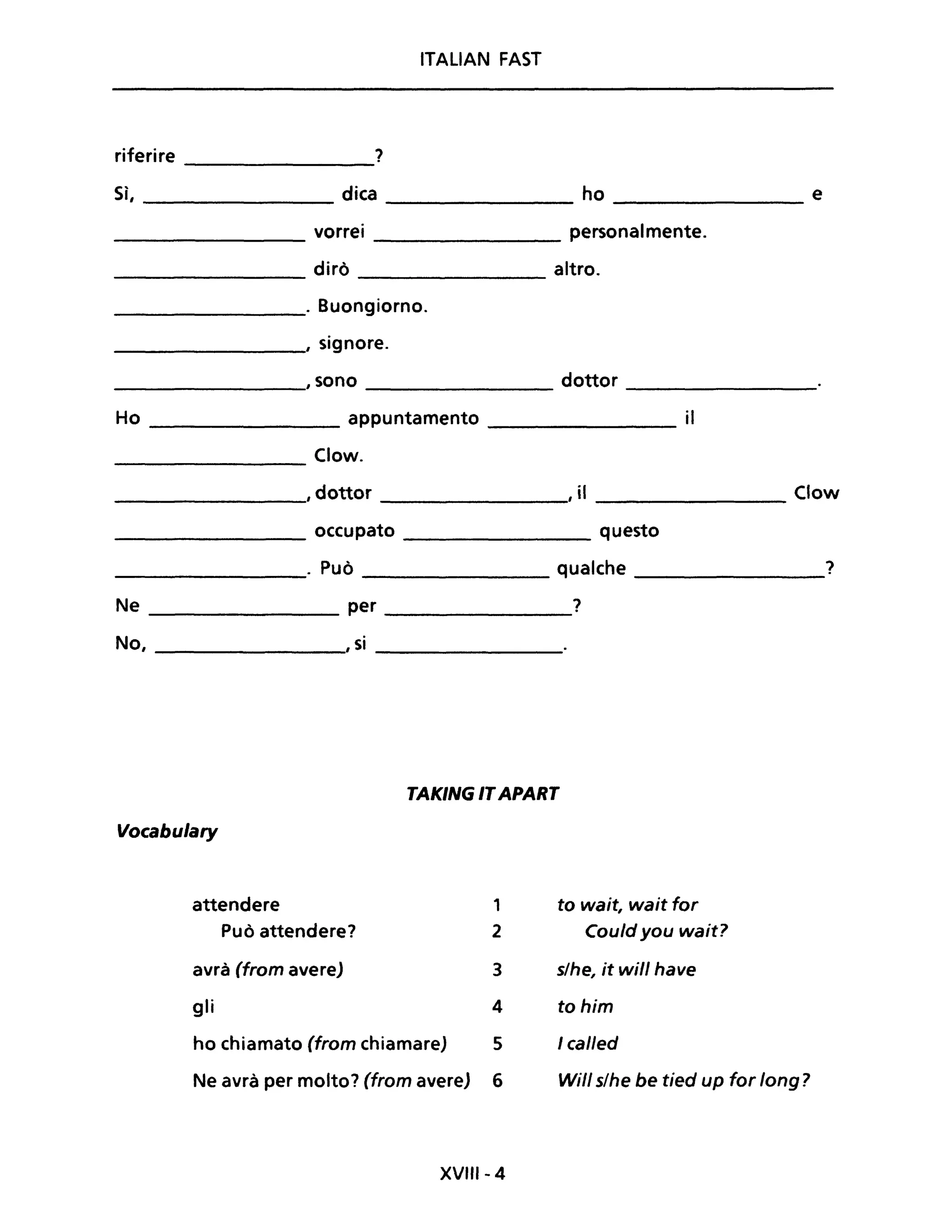 ITALIAN FAST
riferire ?
Sì, dica ho e
vorrei personalmente.
dirò altro.
. Buongiorno.
, signore.
,sono dottor
Ho appuntamento il
Clow.
, dottor , iI Clow
occupato questo
. Può qualche ?
Ne per ?
No, , si
TAKING ITAPART
Vocabulary
attendere 1 to wait, wait far
Può attendere? 2 Could you wait?
avrà (from avere) 3 s/he, it will have
gli 4 tohim
ho chiamato (from chiamare) 5 I cal/ed
Ne avrà per molto? (from avere) 6 Will s/he be tied up for long?
XVlfI- 4
 