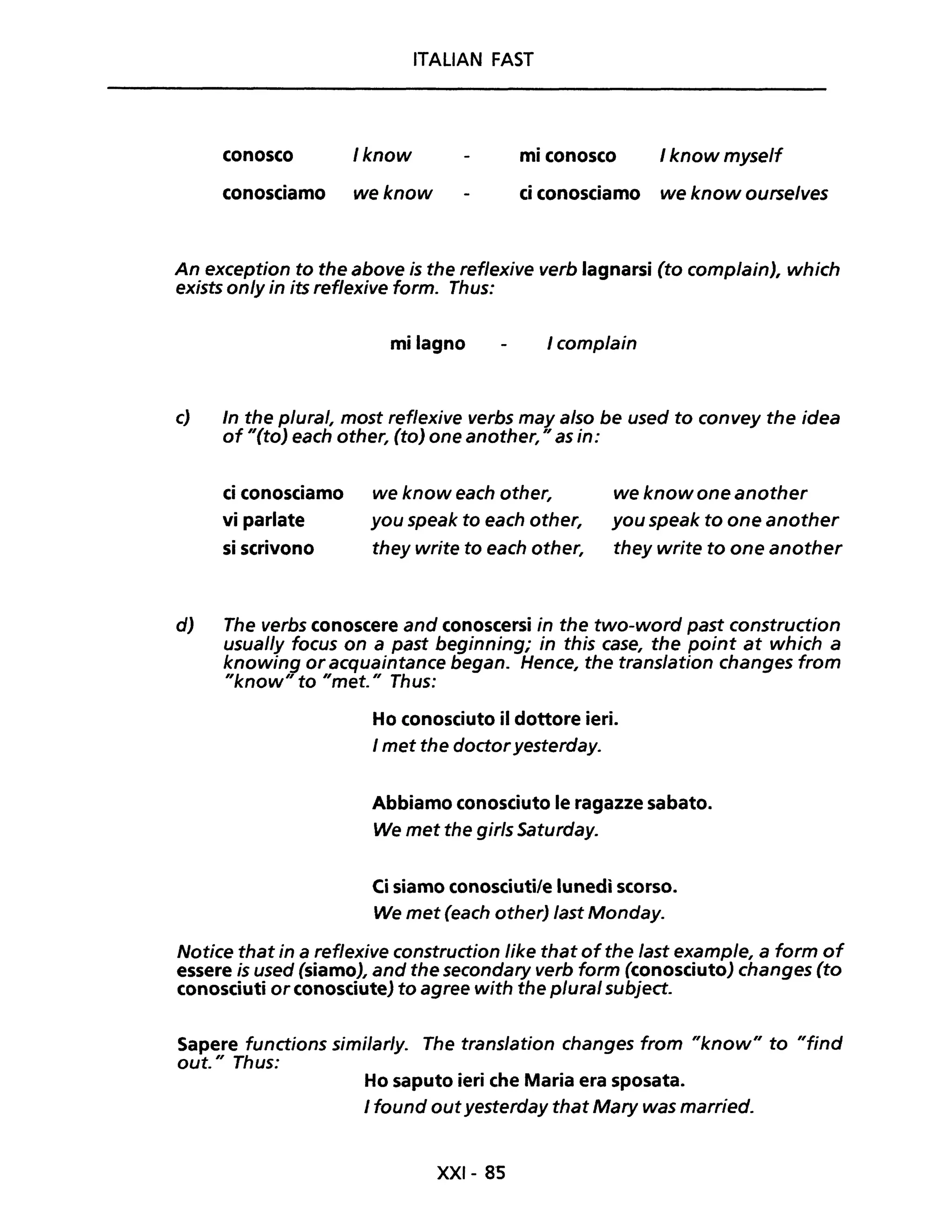 ITALIAN FAST
conosco /know mi conosco I know myself
conosciamo we know ci conosciamo we know ourse/ves
An exception to the above is the reflexive verb lagnarsi (to comp/ain), which
exists on/y in its reflexive formo Thus:
mi lagno I complain
c) In the plural, most reflexive verbs may a/so be used to convey the idea
of "(to) each other, (to) one another," as in:
ci conosciamo
vi parlate
si scrivono
we know each other,
you speak to each other,
they write to each other,
we know one another
you speak to one another
they write to one another
d) The verbs conoscere and conoscersi in the two-word past construction
usual/y focus on a past beginning; in this case, the point at which a
knowing or acquaintance began. Hence, the translation changes from
"know" to "met." Thus:
Ho conosciuto il dottore ieri.
I met the doctoryesterday.
Abbiamo conosciuto le ragazze sabato.
We met the girls Saturday.
Ci siamo conosciuti/e lunedì scorso.
We met (each other) last Monday.
Notice that in a reflexive construction Iike that ofthe last example, a form of
essere is used (siamo), and the secondary verb form (conosciuto) changes (to
conosciuti or conosciute) to agree with the p/ural subject.
Sapere functions similar/y. The trans/ation changes from "know" to "find
out." Thus:
Ho saputo ieri che Maria era sposata.
I found outyesterday that Mary was married.
XXI- 8S
 