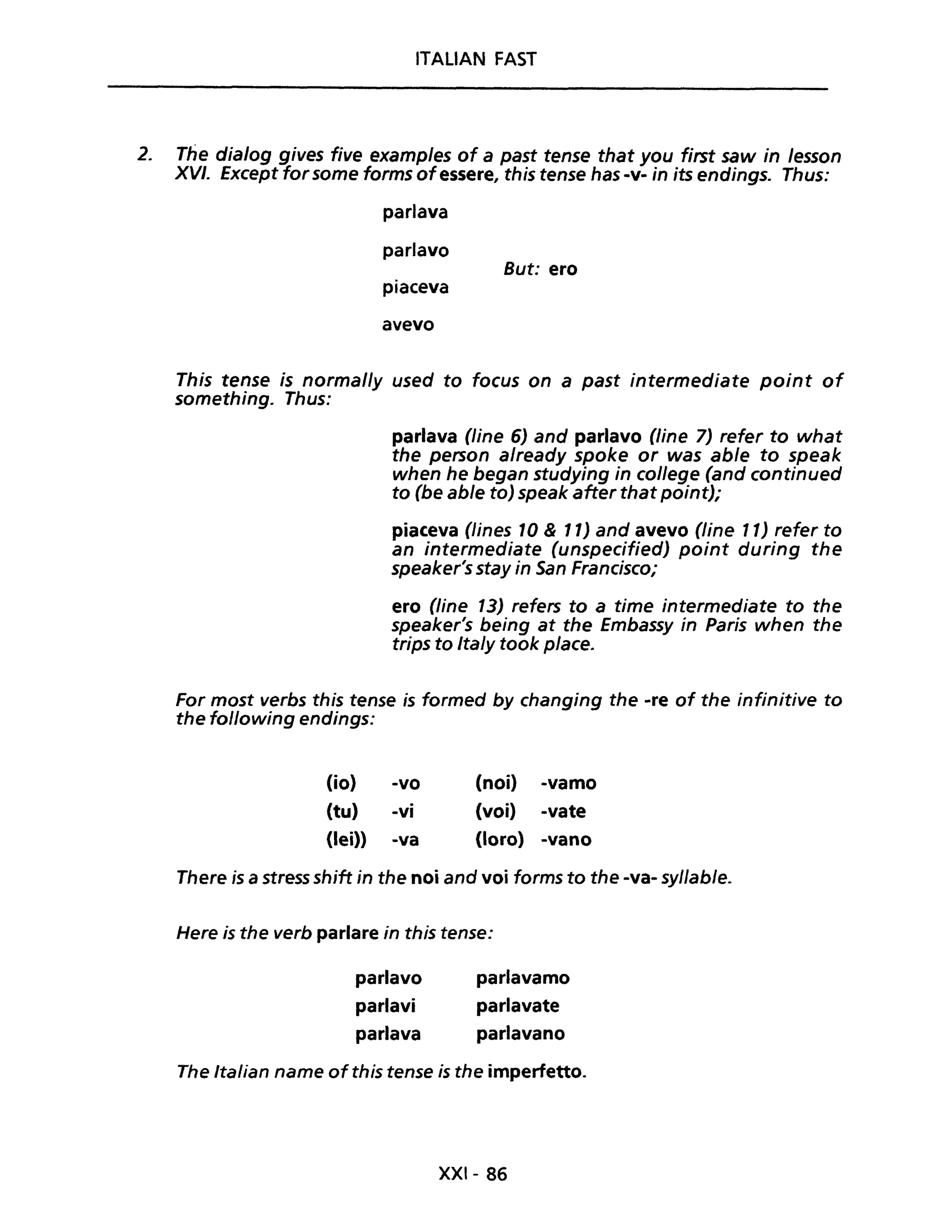ITALIAN FAST
2. The dia/og gives five examp/es of a past tense that you first saw in /esson
XVI. Except for some forms of essere, this tense has -v- in its endings. Thus:
parlava
parlavo
But: ero
piaceva
avevo
This tense is normal/y used to focus on a past intermediate point of
something. Thus:
parlava (line 6) and parlavo (line 7) refer to what
the person already spoke or was able to speak
when he began studying in college (and continued
to (be able to) speak after that point);
piaceva (lines 10 & 11) and avevo (line 11) refer to
an intermediate (unspecified) point during the
speaker's stay in San Francisco;
ero (fine 13) refers to a time intermediate to the
speaker's being at the Embassy in Paris when the
trips to Italy took pIace.
For most verbs this tense is formed by changing the -re of the infinitive to
the fo/lowing endings:
(io) -vo
(tu) -vi
(lei» -va
(noi) -vamo
(voi) -vate
(loro) -vano
There is a stress shjft in the noi and voi forms to the -va- sy/lable.
Here is the verb parlare in this tense:
parlavo
parlavi
parlava
parlavamo
parlavate
parlavano
The Italian name ofthis tense is the imperfetto.
XXI- 86
 