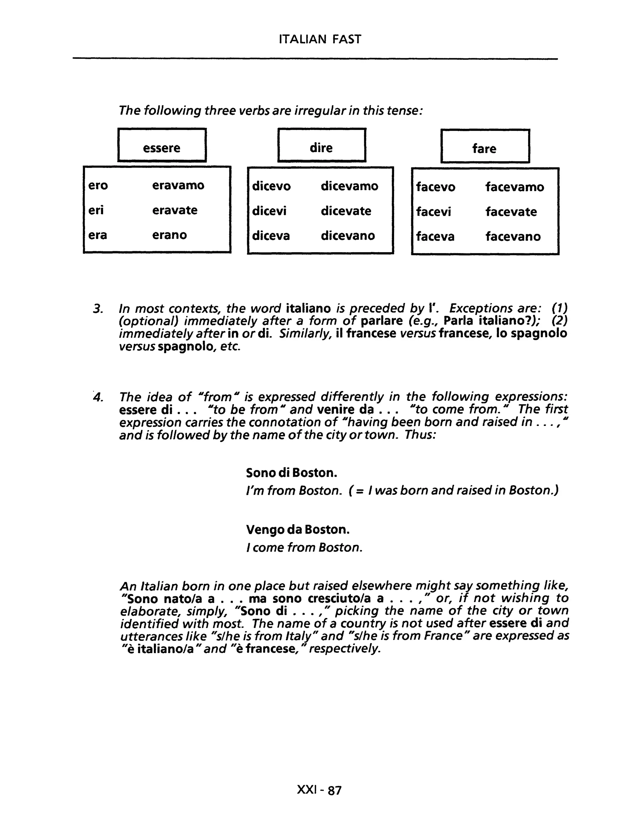 ITALIAN FAST
The following three verbs are irregular in this tense:
essere dire fare
ero eravamo dicevo dicevamo facevo facevamo
eri eravate dicevi dicevate facevi facevate
era erano diceva dicevano faceva facevano
3. In most contexts, the word italiano is preceded by l'. Exceptions are: (1)
(optional) immediately after a form of parlare (e.g., Parla italiano?); (2)
immediate/y after in or di. Similar/y, il francese versus francese, lo spagnolo
versus spagnolo, etc.
4. The idea of ufrom Uis expressed differently in the following expressions:
essere di . .. Uta be from Uand venire da . .. Uta come from." The first
expression carries the connotation of "having been born and raised in ... , Il
and is followed by the name ofthe city or town. Thus:
Sono di Boston.
l'm from Boston. (= I was born and raised in Boston.)
Vengo da Boston.
I come from Boston.
An Italian born in one piace but raised elsewhere might say something like,
"Sono nato/a a ... ma sono cresciutola a ... ," or, if not wishing to
elaborate, simp/y, "Sono di ... ," picking the name of the city or town
identified with most. The name of a country is not used after essere di and
utterances like "slhe is from Italy" and "s/he is trom France" are expressed as
"è italiano/a"and "è francese, " respectively.
XXI- 87
 