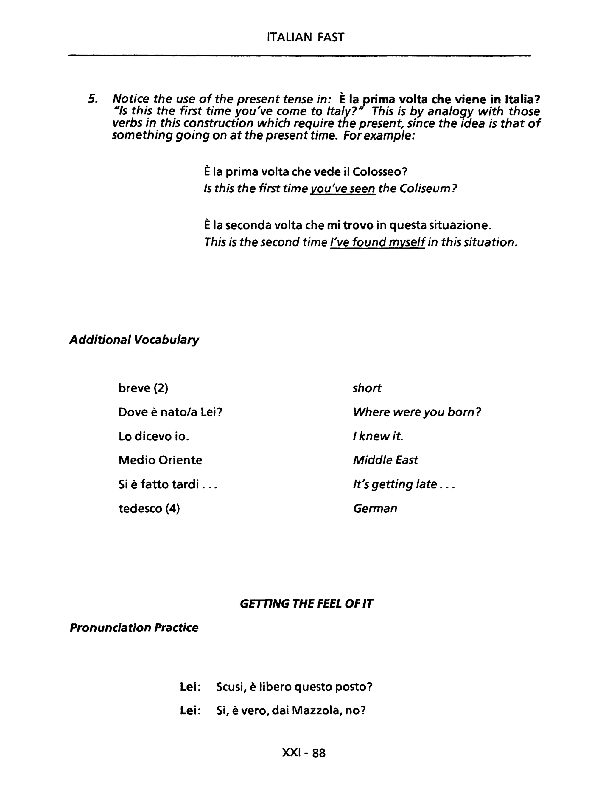ITALIAN FAST
5. Notice the use of the present tense in: È la prima volta che viene in Italia?
Uis this the first time you've come to Ita/y?U This is by analogy with those
verbs in this construction which require the present, since the idea is that of
something going on at the present time. For example:
Èla prima volta che vede il Colosseo?
Is this the first time vou've seen the Coliseum?
Èla seconda volta che mi trovo in questa situazione.
This is the second time l've found myselfin this situation.
Additional Vocabulary
breve (2) short
Dove è nato/a Lei? Where were you born?
1knew it.Lo dicevo io.
Medio Oriente Middle fast
Si è fatto tardi ... It's getting late . ..
tedesco (4) German
GETTING THE FEEL OFIT
Pronunciation Practice
Lei: Scusi, è libero questo posto?
Lei: Sì, è vero, dai Mazzola, no?
XXI- 88
 