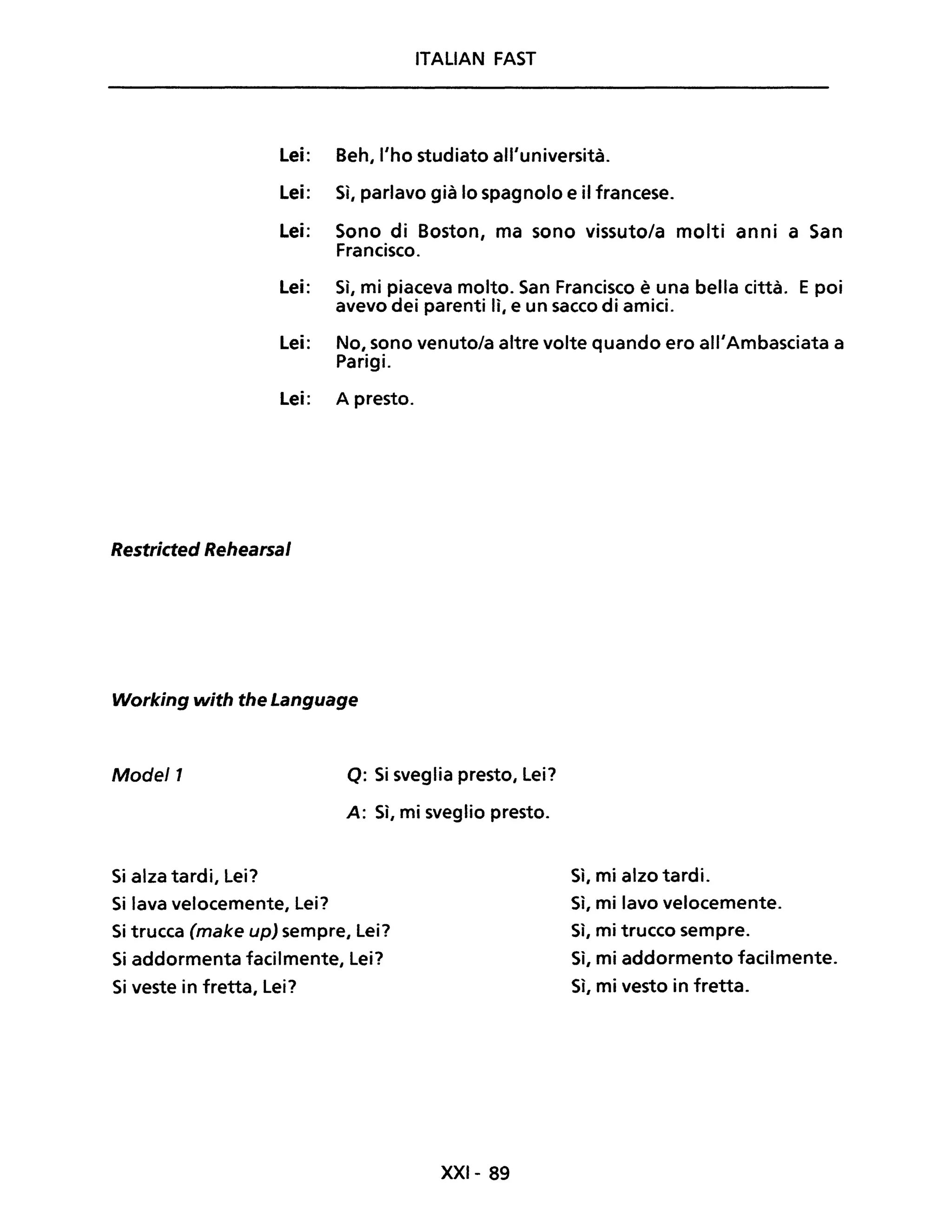 ITALIAN FAST
Lei: Beh, l'ho studiato all'università.
Lei: Sì, parlavo già lo spagnolo e il francese.
Lei: Sono di Boston, ma sono vissuto/a molti anni a San
Francisco.
Lei: Sì, mi piaceva molto. San Francisco è una bella città. E poi
avevo dei parenti lì, e un sacco di amici.
Lei: No, sono venuto/a altre volte quando ero all'Ambasciata a
Parigi.
Lei: A presto.
Restricted Rehearsal
Working with the Language
Model1 Q: Si sveglia presto, Lei?
A: Sì, mi sveglio presto.
Si alza tardi, Lei?
Si lava velocemente, Lei?
Si trucca (make up) sempre, Lei?
Si addormenta facilmente, Lei?
Si veste in fretta, Lei?
XXI- 89
Sì, mi alzo tardi.
Sì, mi lavo velocemente.
Sì, mi trucco sempre.
Sì, mi addormento facilmente.
Sì, mi vesto in fretta.
 