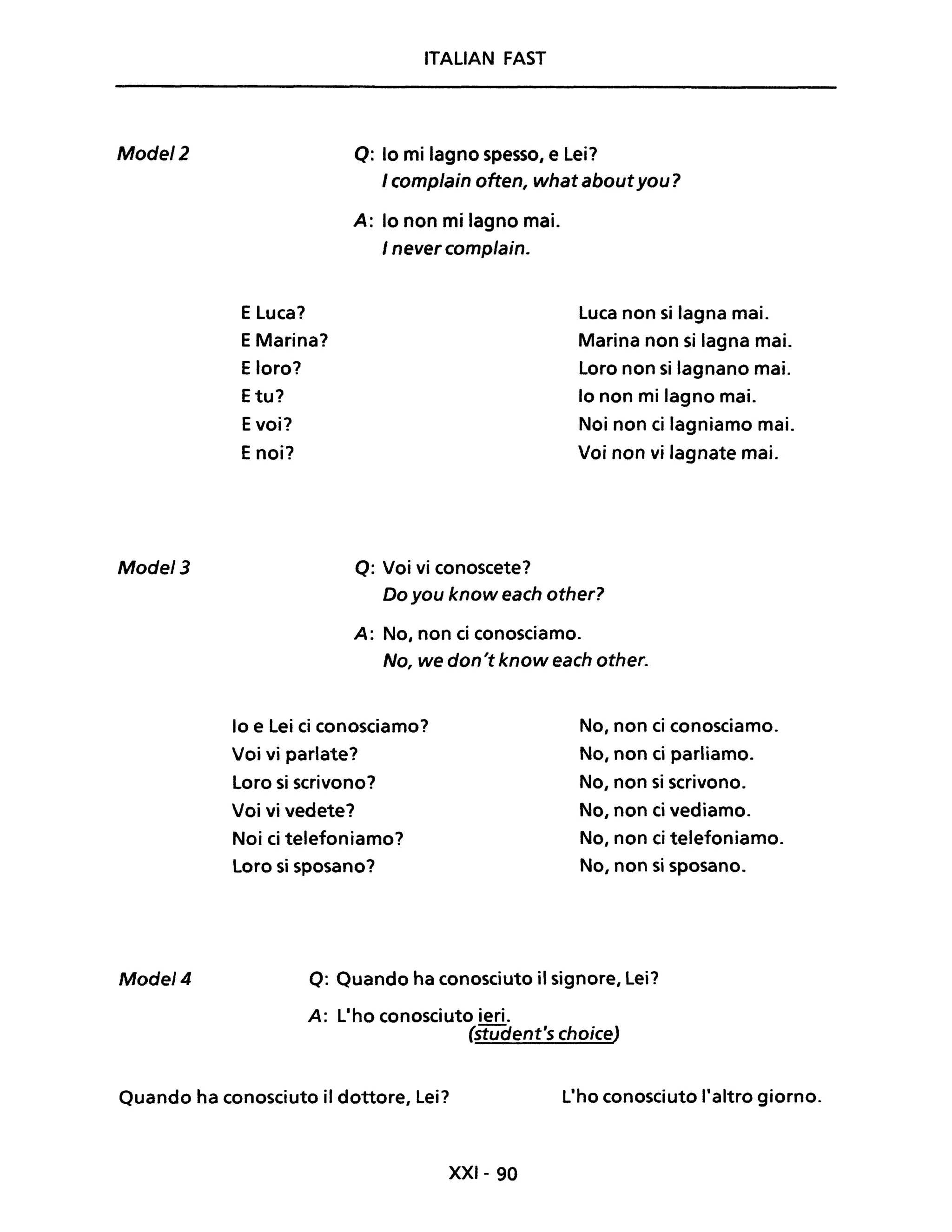 Mode/2
Mode/3
Mode/4
ITALIAN FAST
Q: lo mi lagno spesso, e Lei?
I complain often, what aboutyou?
E Luca?
EMarina?
Eloro?
Etu?
Evoi?
E noi?
A: lo non mi lagno mai.
I never complain.
Q: Voi vi conoscete?
Luca non si lagna mai.
Marina non si lagna mai.
Loro non si lagnano mai.
lo non mi lagno mai.
Noi non ci lagniamo mai.
Voi non vi lagnate mai.
Do you know each other?
A: No, non ci conosciamo.
No, we don't know each other.
lo e Lei ci conosciamo?
Voi vi parlate?
Loro si scrivono?
Voi vi vedete?
Noi ci telefoniamo?
Loro si sposano?
No, non ci conosciamo.
No, non ci parliamo.
No, non si scrivono.
No, non ci vediamo.
No, non ci telefoniamo.
No, non si sposano.
Q: Quando ha conosciuto il signore, Lei?
A: L'ho conosciuto ieri.
(stUc:Jent's choice)
Quando ha conosciuto il dottore, Lei? L'ho conosciuto l'altro giorno.
XXI- 90
 