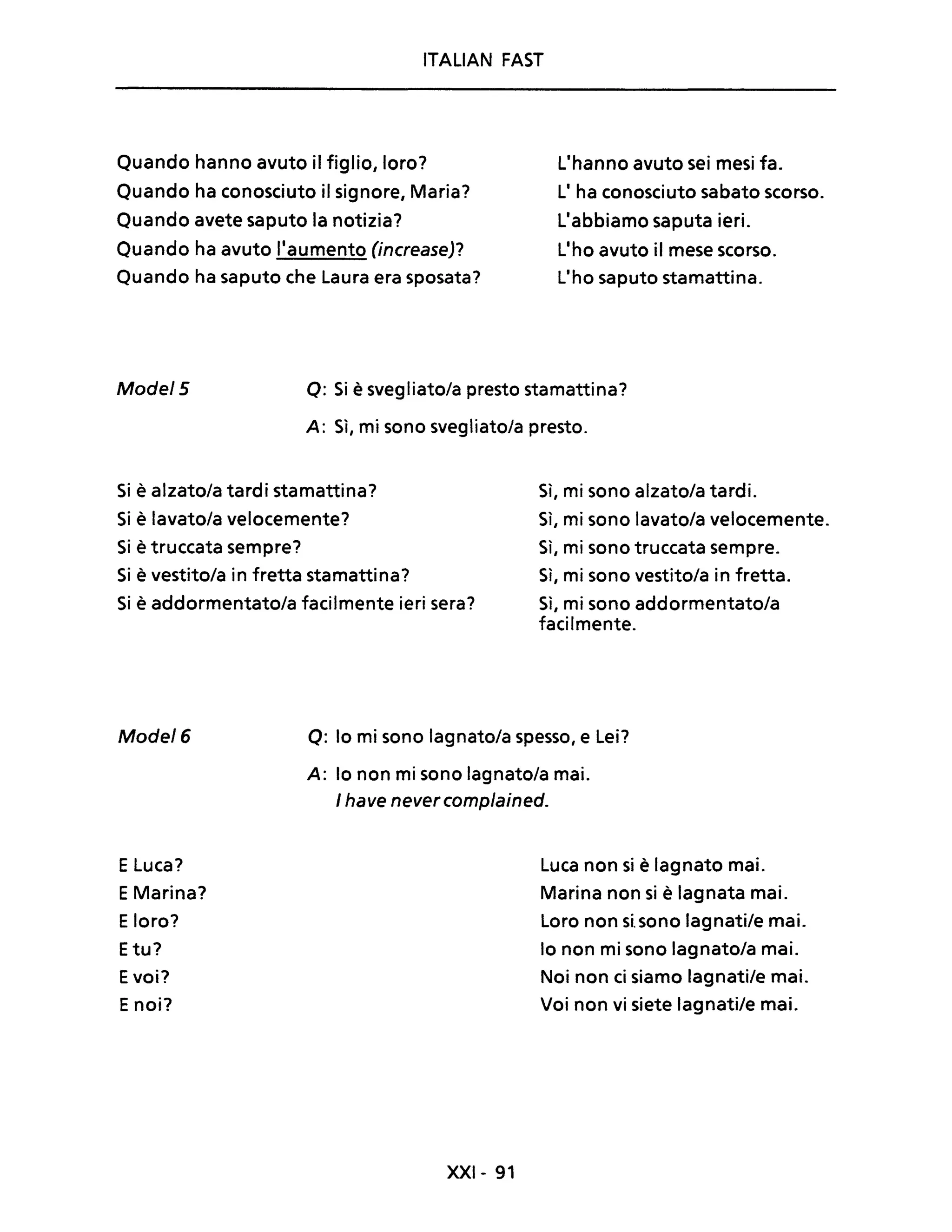 ITALIAN FAST
Quando hanno avuto il figlio, loro?
Quando ha conosciuto il signore, Maria?
Quando avete saputo la notizia?
Quando ha avuto Ilaumento (increase)?
Quando ha saputo che Laura era sposata?
L'hanno avuto sei mesi fa.
L' ha conosciuto sabato scorso.
L'abbiamo saputa ieri.
Llho avuto il mese scorso.
L'ho saputo stamattina.
Mode! 5 o: Si è svegliato/a presto stamattina?
A: Sì, mi sono svegliato/a presto.
Si è alzatola tardi stamattina?
Si è lavato/a velocemente?
Si è truccata sempre?
Si è vestito/a in fretta stamattina?
Si è addormentatola facilmente ieri sera?
Sì, mi sono alzatola tardi.
Sì, mi sono lavato/a velocemente.
Sì, mi sono truccata sempre.
Sì, mi sono vestito/a in fretta.
Sì, mi sono addormentatola
facilmente.
Mode! 6 o: lo mi sono lagnato/a spesso, e Lei?
A: lo non mi sono lagnatola mai.
E Luca?
EMarina?
Eloro?
Etu?
Evoi?
Enoi?
I have never complained.
XXI- 91
Luca non si è lagnato mai.
Marina non si è lagnata mai.
Loro non si. sono lagnati/e mai.
lo non mi sono lagnato/a mai.
Noi non ci siamo lagnati/e mai.
Voi non vi siete lagnati/e mai.
 
