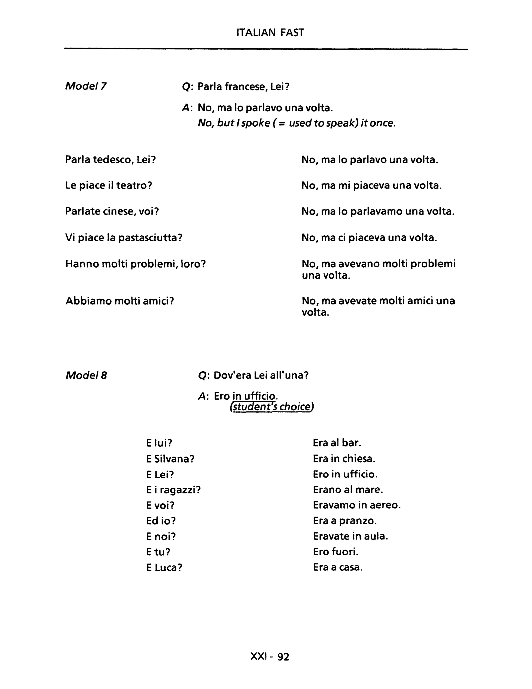 ITALIAN FAST
Model7 Q: Parla francese, Lei?
A: No, ma lo parlavo una volta.
No, but I spoke (= used to speakj it once.
Parla tedesco, Lei? No, ma lo parlavo una volta.
Le piace il teatro? No, ma mi piaceva una volta.
Parlate cinese, voi? No, ma lo parlavamo una volta.
Vi piace la pastasciutta? No, ma ci piaceva una volta.
Hanno molti problemi, loro? No, ma avevano molti problemi
una volta.
Abbiamo molti amici?
Mode/B
Elui?
ESilvana?
ELei?
No, ma avevate molti amici una
volta.
Q: Dov'era Lei all'una?
A: Ero in ufficio.
(student's choiceJ
Era al bar.
Era in chiesa.
Ero in ufficio.
Ei ragazzi? Erano al mare.
Evoi? Eravamo in aereo.
Ed io? Era a pranzo.
E noi? Eravate in aula.
Etu? Ero fuori.
ELuca? Era a casa.
XXI- 92
 