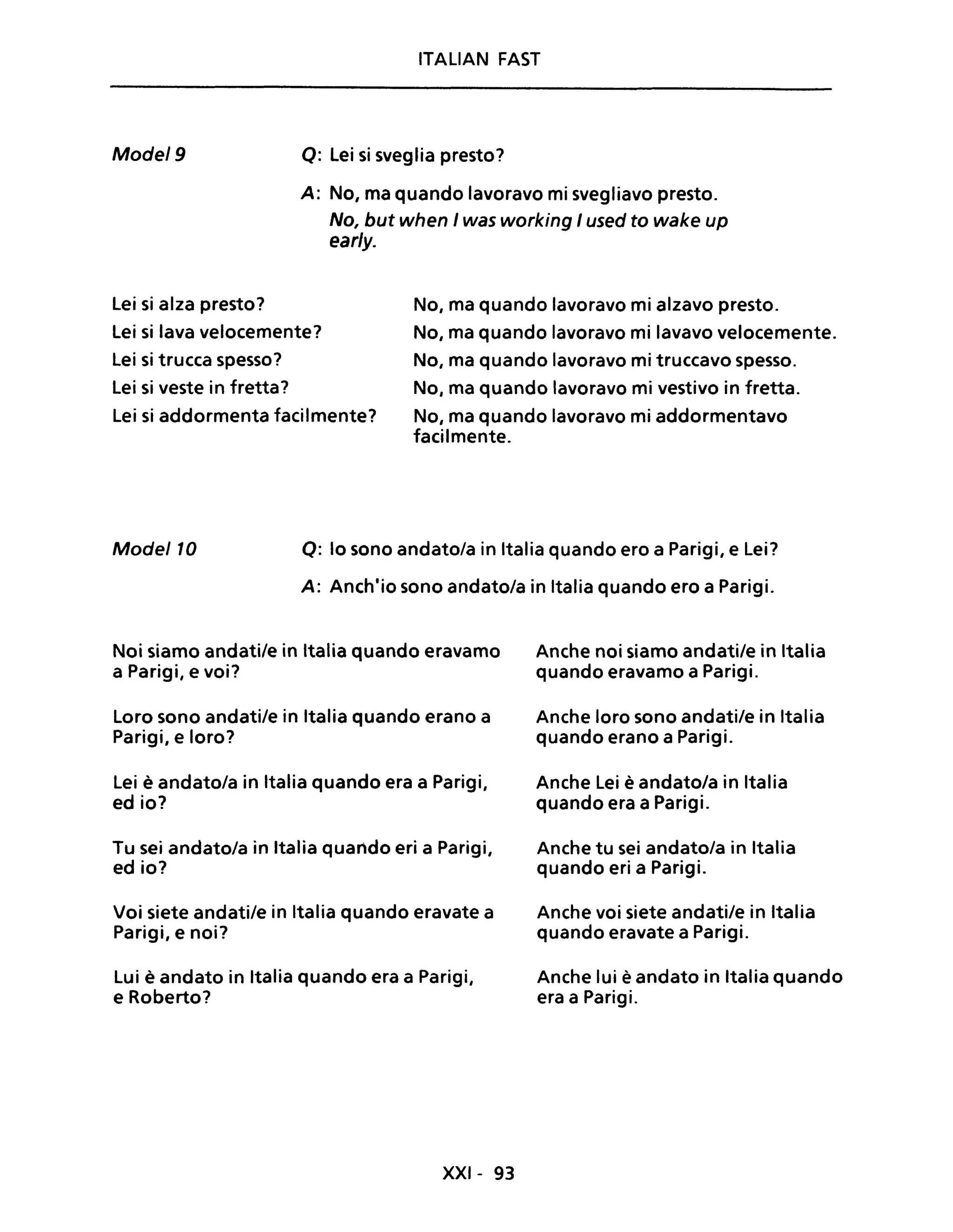 ITALIAN FAST
Mode/9 Q: Lei si sveglia presto?
A: No, ma quando lavoravo mi svegliavo presto.
No, but when I was working I used to wake up
ear/y.
lei si alza presto? No, ma quando lavoravo mi alzavo presto.
lei si lava velocemente?
lei si trucca spesso?
No, ma quando lavoravo mi lavavo velocemente.
No, ma quando lavoravo mi truccavo spesso.
lei si veste in fretta? No, ma quando lavoravo mi vestivo in fretta.
lei si addormenta facilmente? No, ma quando lavoravo mi addormentavo
facilmente.
Mode/10 Q: lo sono andatola in Italia quando ero a Parigi, e lei?
A: Anch'io sono andatola in Italia quando ero a Parigi.
Noi siamo andati/e in Italia quando eravamo
a Parigi, e voi?
loro sono andatile in Italia quando erano a
Parigi, e loro?
lei è andatola in Italia quando era a Parigi,
ed io?
Tu sei andatola in Italia quando eri a Parigi,
ed io?
Voi siete andatile in Italia quando eravate a
Parigi, e noi?
lui è andato in Italia quando era a Parigi,
e Roberto?
XXI- 93
Anche noi siamo andati/e in Italia
quando eravamo a Parigi.
Anche loro sono andati/e in Italia
quando erano a Parigi.
Anche Lei è andatola in Italia
quando era a Parigi.
Anche tu sei andatola in Italia
quando eri a Parigi.
Anche voi siete andatile in Italia
quando eravate a Parigi.
Anche lui è andato in Italia quando
era a Parigi.
 