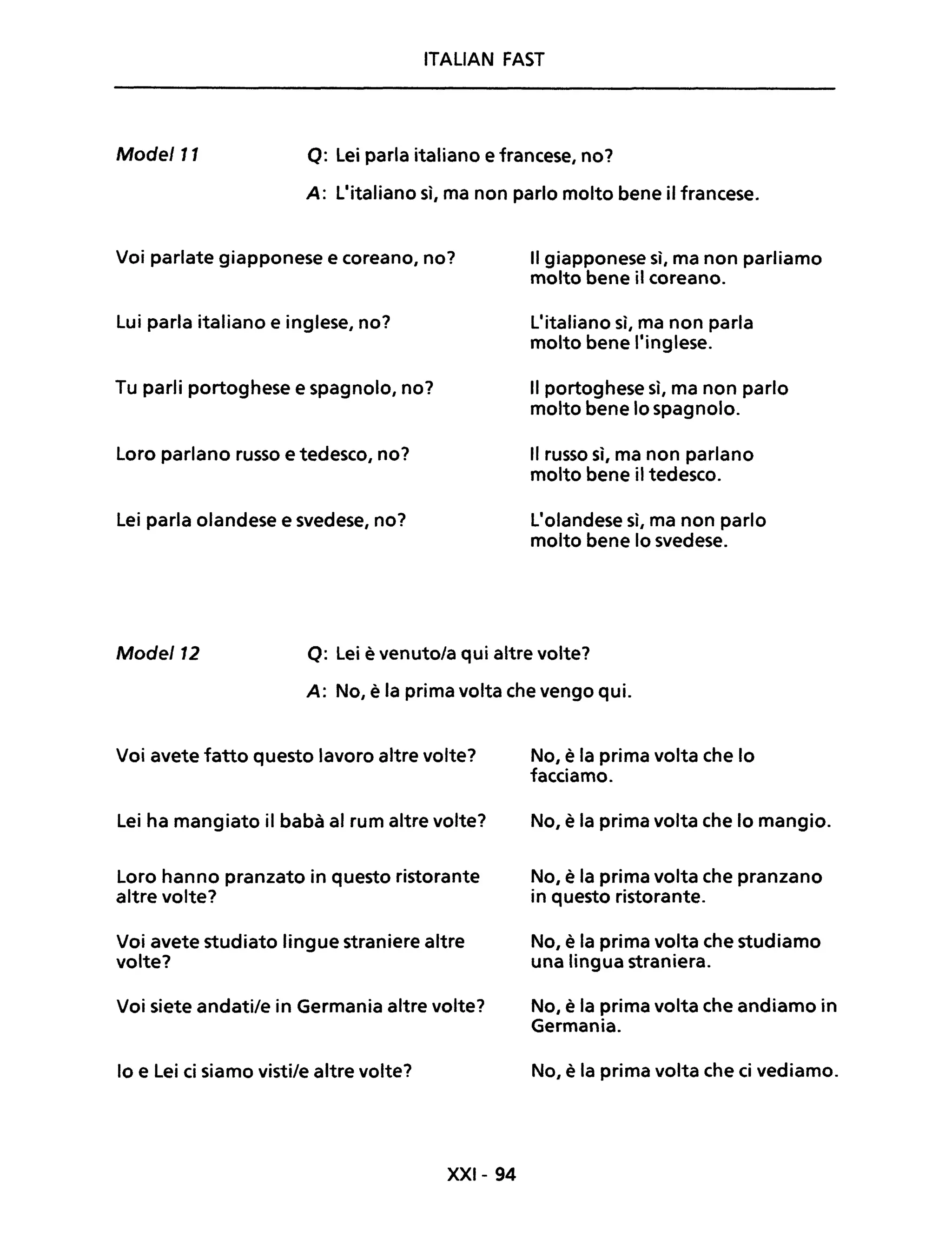 ITALIAN FAST
Mode/ll Q: Lei parla italiano e francese, no?
A: L'italiano sì, ma non parlo molto bene il francese.
Voi parlate giapponese e coreano, no?
Lui parla italiano e inglese, no?
Tu parli portoghese e spagnolo, no?
Loro parlano russo e tedesco, no?
Lei parla olandese e svedese, no?
Il giapponese sì, ma non parliamo
molto bene il coreano.
L'italiano sì, ma non parla
molto bene l'inglese.
Il portoghese sì, ma non parlo
molto bene lo spagnolo.
Il russo sì, ma non parlano
molto bene il tedesco.
L'olandese sì, ma non parlo
molto bene lo svedese.
Mode/12 Q: Lei è venuto/a qui altre volte?
A: No, è la prima volta che vengo qui.
Voi avete fatto questo lavoro altre volte?
Lei ha mangiato il babà al rum altre volte?
Loro hanno pranzato in questo ristorante
altre volte?
Voi avete studiato lingue straniere altre
volte?
Voi siete andati/e in Germania altre volte?
lo e Lei ci siamo visti/e altre volte?
XXI- 94
No, è la prima volta che lo
facciamo.
No, è la prima volta che lo mangio.
No, è la prima volta che pranzano
in questo ristorante.
No, è la prima volta che studiamo
una lingua straniera.
No, è la prima volta che andiamo in
Germania.
No, è la prima volta che ci vediamo.
 
