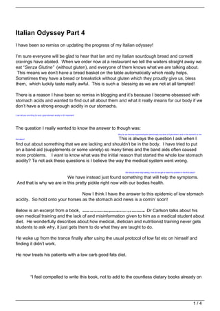 Italian Odyssey Part 4
I have been so remiss on updating the progress of my Italian odyssey!

I’m sure everyone will be glad to hear that Ian and my Italian sourdough bread and cornetti
cravings have abated. When we order now at a restaurant we tell the waiters straight away we
eat “Senza Glutine” (without gluten), and everyone of them knows what we are talking about.
 This means we don’t have a bread basket on the table automatically which really helps.
Sometimes they have a bread or breakstick without gluten which they proudly give us, bless
them, which luckily taste really awful. This is such a blessing as we are not at all tempted!

There is a reason I have been so remiss in blogging and it’s because I became obsessed with
stomach acids and wanted to find out all about them and what it really means for our body if we
don’t have a strong enough acidity in our stomachs.
I can tell you one thing for sure, good stomach acidity is SO important!




The question I really wanted to know the answer to though was:
                                                                                                                            Why do we become hypochlorhydria (abnormally low level of hydrochloric acid in the stomach) in the

first place?                                          This is always the question I ask when I
find out about something that we are lacking and shouldn’t be in the body. I have tried to put
on a band aid (supplements or some variety) so many times and the band aids often caused
more problems. I want to know what was the initial reason that started the whole low stomach
acidity? To not ask these questions is I believe the way the medical system went wrong.

                                                                                                                                      We should never stop asking, how did we get to have this problem in the first place?

                           We have instead just found something that will help the symptoms.
 And that is why we are in this pretty pickle right now with our bodies health.

                                  Now I think I have the answer to this epidemic of low stomach
acidity. So hold onto your horses as the stomach acid news is a comin’ soon!

Below is an excerpt from a book,                                     Dr Carlson talks about his
                                                                           Genocide: How Your Doctor’s Dietary Ignorance Will Kill You!!!! by Dr James Carlson MD.


own medical training and the lack of and misinformation given to him as a medical student about
diet. He wonderfully describes about how medical, dietician and nutritionist training never gets
students to ask why, it just gets them to do what they are taught to do.

He woke up from the trance finally after using the usual protocol of low fat etc on himself and
finding it didn’t work.

He now treats his patients with a low carb good fats diet.




                  “I feel compelled to write this book, not to add to the countless dietary books already on




                                                                                                                                                                                                                       1/4
 