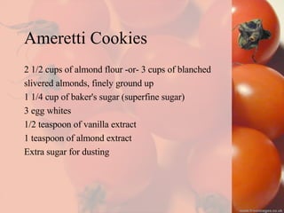 Ameretti Cookies 2 1/2 cups of almond flour -or- 3 cups of blanched  slivered almonds, finely ground up 1 1/4 cup of baker's sugar (superfine sugar) 3 egg whites 1/2 teaspoon of vanilla extract 1 teaspoon of almond extract Extra sugar for dusting 