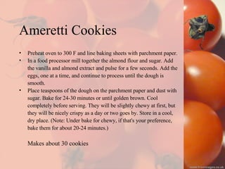 Ameretti Cookies Preheat oven to 300 F and line baking sheets with parchment paper. In a food processor mill together the almond flour and sugar. Add  the vanilla and almond extract and pulse for a few seconds. Add the  eggs, one at a time, and continue to process until the dough is  smooth.  Place teaspoons of the dough on the parchment paper and dust with  sugar. Bake for 24-30 minutes or until golden brown. Cool  completely before serving. They will be slightly chewy at first, but  they will be nicely crispy as a day or two goes by. Store in a cool,  dry place. (Note: Under bake for chewy, if that's your preference,  bake them for about 20-24 minutes.)  Makes about 30 cookies  