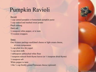 Pumpkin Ravioli Ravioli 1 cup canned pumpkin or homemade pumpkin puree 1 cup cooked and mashed sweet potato Pinch nutmeg Dash salt ¼ teaspoon white pepper, or to taste 72 wonton wrappers Sauce One 4-ounce package neufchatel cheese or light cream cheese,  at room temperature ½ cup plain low-fat yogurt ½ cup skim milk 1 tablespoon unbleached white flour 1 teaspoon minced fresh thyme leaves (or ¼ teaspoon dried thyme) ¼ teaspoon salt White pepper to taste 1/4to ½ cup freshly grated Parmesan cheese (optional) 