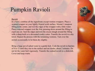 Pumpkin Ravioli Ravioli In a bowl, combine all the ingredients except wonton wrappers. Place a  wonton wrapper on your lightly floured work surface. Mound 1 teaspoon  filling in the center, and wet the edges of the wrapper with a little water.  Place a second wrapper over the first, pressing down around the filling to  expel any air. Seal the edges and trim the excess dough around the filling  with a sharp knife or a decorated cookie cutter. Transfer the ravioli to a dry  towel. Repeat the process with the remaining wontons. Turn over the  ravioli occasionally to let them dry slightly. Bring a large pot of salted water to a gentle boil. Cook the ravioli in batches  of 8 to 12 until they rise to the surface and are tender, about 2 minutes. Do  not let the water boil vigorously. Transfer the cooked ravioli to a dishcloth.  Cover and keep warm. 